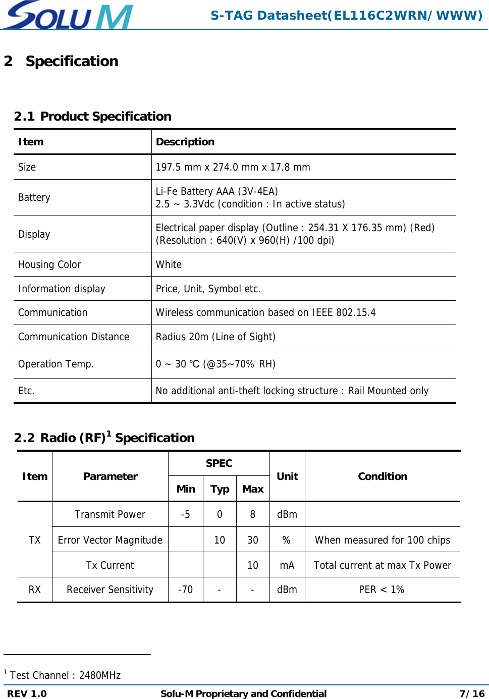  S-TAG Datasheet(EL116C2WRN/WWW) REV 1.0  Solu-M Proprietary and Confidential 7/16  2 Specification  2.1 Product Specification Item Description Size  197.5 mm x 274.0 mm x 17.8 mmBattery  Li-Fe Battery AAA(3V-4EA)2.5 ~ 3.3Vdc (condition : In active status) Display  Electrical paper display (Outline : 254.31 X 176.35 mm) (Red) (Resolution : 640(V) x 960(H) /100 dpi) Housing Color  White Information display  Price, Unit, Symbol etc. Communication  Wireless communication based on IEEE 802.15.4 Communication Distance  Radius 20m (Line of Sight)Operation Temp.  0 ~ 30 ℃ (@35~70% RH) Etc.  No additional anti-theft locking structure : Rail Mounted only  2.2 Radio (RF)1 Specification Item Parameter  SPEC Unit Condition MinTyp MaxTX Transmit Power  -5  0  8  dBmError Vector Magnitude  10 30 % When measured for 100 chipsTx Current  10  mA  Total current at max Tx PowerRX  Receiver Sensitivity  -70  -  -  dBm PER &lt; 1%                                                 1 Test Channel : 2480MHz 