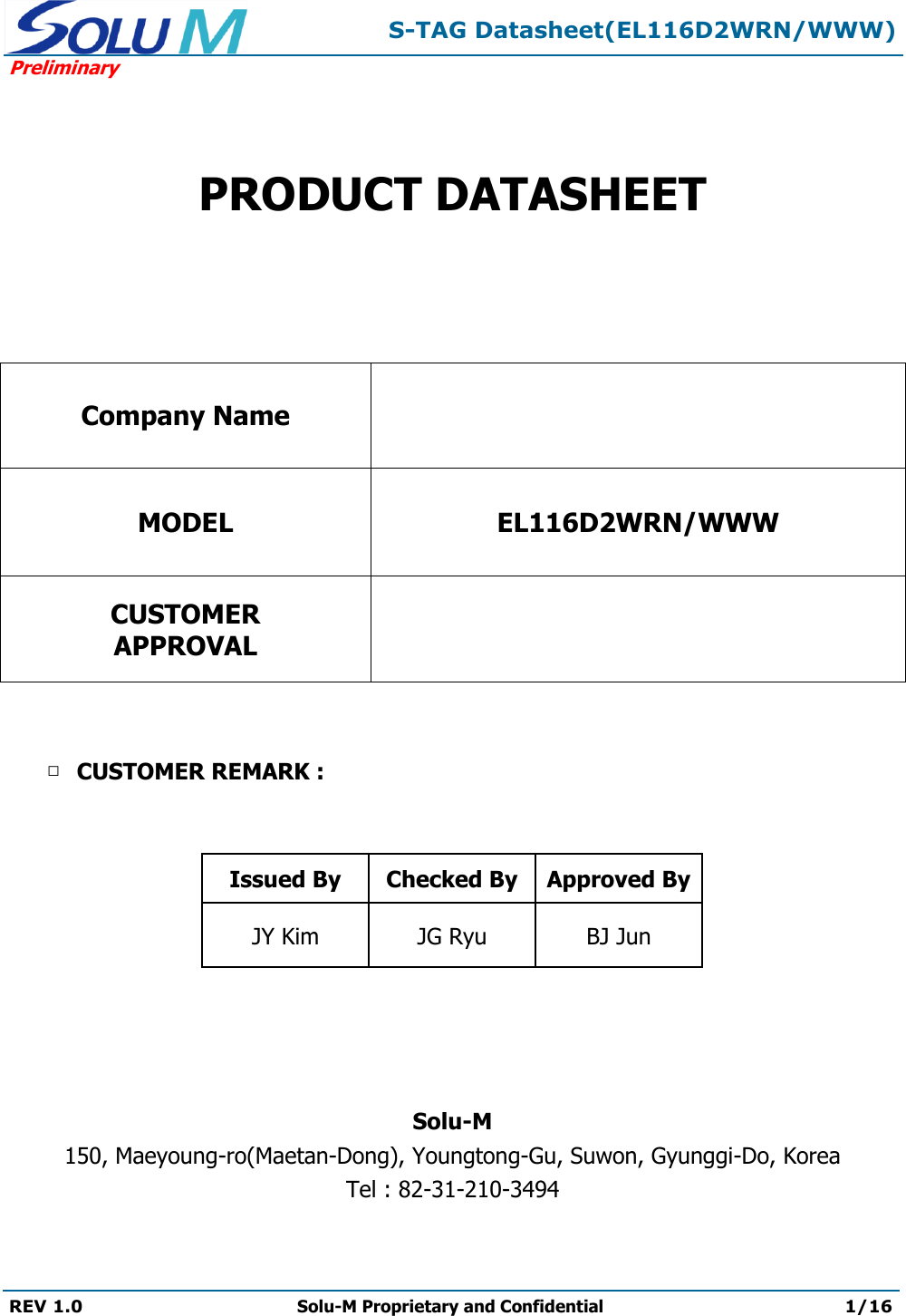  S-TAG Datasheet(EL116D2WRN/WWW) Preliminary REV 1.0 Solu-M Proprietary and Confidential 1/16     PRODUCT DATASHEET   Company Name  MODEL EL116D2WRN/WWW CUSTOMER APPROVAL    □ CUSTOMER REMARK :    Issued By Checked By Approved By JY Kim JG Ryu BJ Jun     Solu-M 150, Maeyoung-ro(Maetan-Dong), Youngtong-Gu, Suwon, Gyunggi-Do, Korea Tel : 82-31-210-3494  