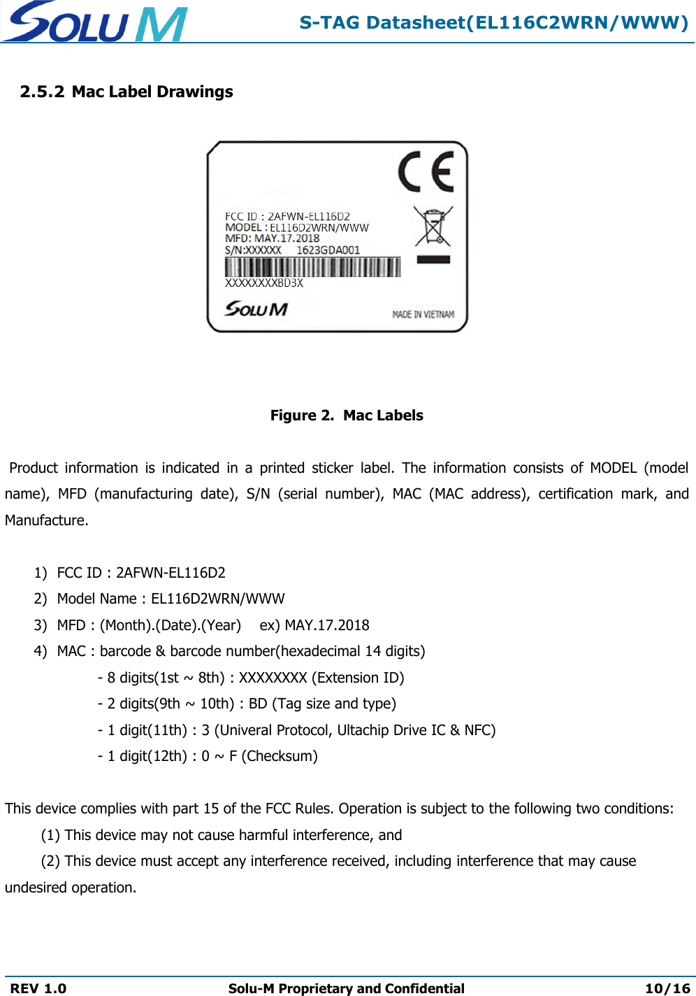  S-TAG Datasheet(EL116C2WRN/WWW)  REV 1.0 Solu-M Proprietary and Confidential 10/16   2.5.2 Mac Label Drawings                  Figure 2.  Mac Labels   Product  information  is  indicated  in  a  printed  sticker  label.  The  information  consists  of  MODEL  (model name),  MFD  (manufacturing  date),  S/N  (serial  number),  MAC  (MAC  address),  certification  mark,  and Manufacture.  1) FCC ID : 2AFWN-EL116D2 2) Model Name : EL116D2WRN/WWW 3) MFD : (Month).(Date).(Year)    ex) MAY.17.2018 4) MAC : barcode &amp; barcode number(hexadecimal 14 digits) - 8 digits(1st ~ 8th) : XXXXXXXX (Extension ID) - 2 digits(9th ~ 10th) : BD (Tag size and type) - 1 digit(11th) : 3 (Univeral Protocol, Ultachip Drive IC &amp; NFC) - 1 digit(12th) : 0 ~ F (Checksum)  This device complies with part 15 of the FCC Rules. Operation is subject to the following two conditions:  (1) This device may not cause harmful interference, and  (2) This device must accept any interference received, including interference that may cause undesired operation.   