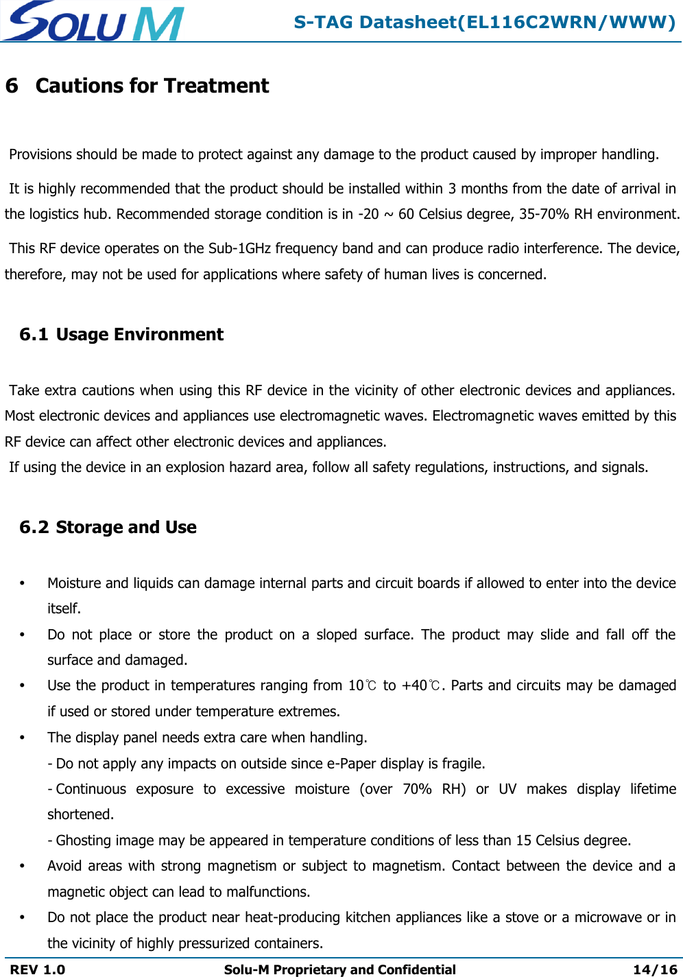  S-TAG Datasheet(EL116C2WRN/WWW)  REV 1.0 Solu-M Proprietary and Confidential 14/16   6 Cautions for Treatment   Provisions should be made to protect against any damage to the product caused by improper handling.   It is highly recommended that the product should be installed within 3 months from the date of arrival in the logistics hub. Recommended storage condition is in -20 ~ 60 Celsius degree, 35-70% RH environment.   This RF device operates on the Sub-1GHz frequency band and can produce radio interference. The device, therefore, may not be used for applications where safety of human lives is concerned.  6.1 Usage Environment   Take extra cautions when using this RF device in the vicinity of other electronic devices and appliances. Most electronic devices and appliances use electromagnetic waves. Electromagnetic waves emitted by this RF device can affect other electronic devices and appliances.  If using the device in an explosion hazard area, follow all safety regulations, instructions, and signals.  6.2 Storage and Use   Moisture and liquids can damage internal parts and circuit boards if allowed to enter into the device itself.  Do  not  place  or  store  the  product  on  a  sloped  surface.  The  product  may  slide  and  fall  off  the surface and damaged.  Use the product in temperatures ranging from 10℃ to +40℃. Parts and circuits may be damaged if used or stored under temperature extremes.  The display panel needs extra care when handling. - Do not apply any impacts on outside since e-Paper display is fragile. - Continuous  exposure  to  excessive  moisture  (over  70%  RH)  or  UV  makes  display  lifetime shortened. - Ghosting image may be appeared in temperature conditions of less than 15 Celsius degree.  Avoid areas  with  strong  magnetism  or subject  to magnetism. Contact  between  the  device  and  a magnetic object can lead to malfunctions.  Do not place the product near heat-producing kitchen appliances like a stove or a microwave or in the vicinity of highly pressurized containers. 