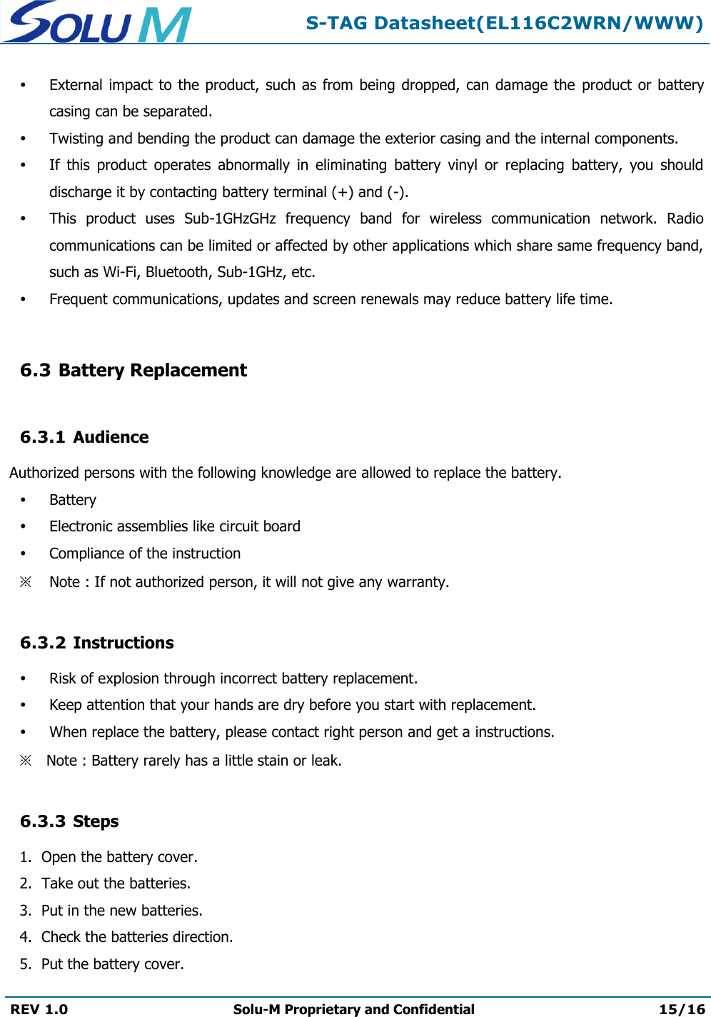  S-TAG Datasheet(EL116C2WRN/WWW)  REV 1.0 Solu-M Proprietary and Confidential 15/16    External impact to the product,  such as from  being dropped, can  damage  the  product or  battery casing can be separated.  Twisting and bending the product can damage the exterior casing and the internal components.  If  this  product  operates  abnormally  in  eliminating  battery  vinyl  or  replacing  battery,  you  should discharge it by contacting battery terminal (+) and (-).  This  product  uses  Sub-1GHzGHz  frequency  band  for  wireless  communication  network.  Radio communications can be limited or affected by other applications which share same frequency band, such as Wi-Fi, Bluetooth, Sub-1GHz, etc.  Frequent communications, updates and screen renewals may reduce battery life time.  6.3 Battery Replacement  6.3.1 Audience  Authorized persons with the following knowledge are allowed to replace the battery.  Battery  Electronic assemblies like circuit board  Compliance of the instruction ※ Note : If not authorized person, it will not give any warranty.  6.3.2 Instructions  Risk of explosion through incorrect battery replacement.  Keep attention that your hands are dry before you start with replacement.  When replace the battery, please contact right person and get a instructions. ※ Note : Battery rarely has a little stain or leak.  6.3.3 Steps 1.  Open the battery cover. 2.  Take out the batteries. 3.  Put in the new batteries. 4.  Check the batteries direction. 5.  Put the battery cover. 