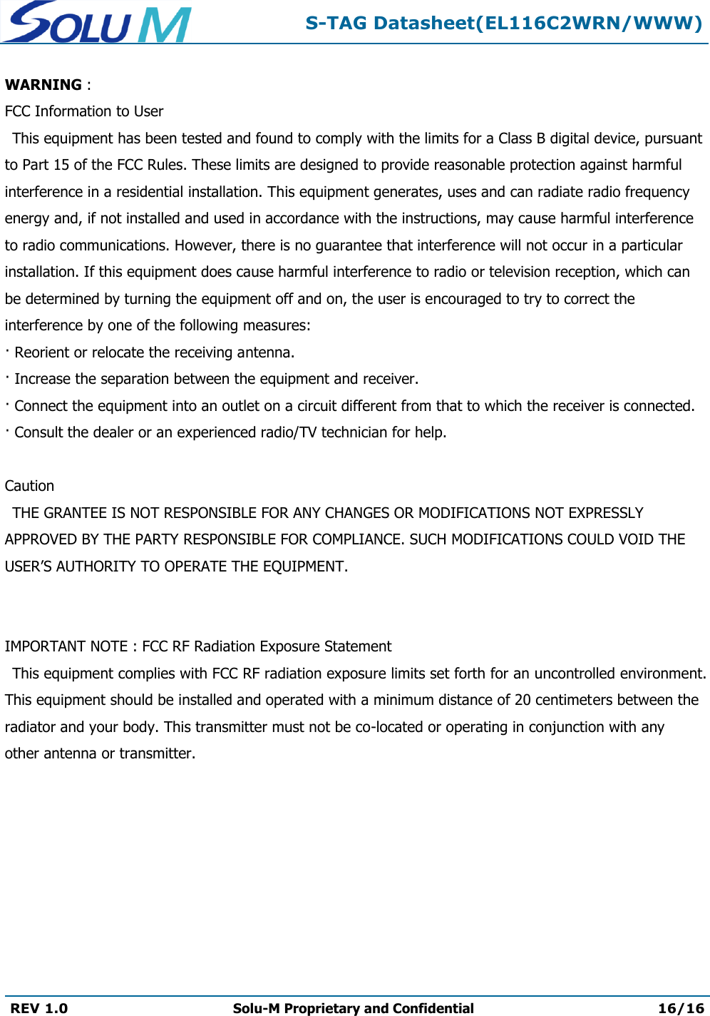  S-TAG Datasheet(EL116C2WRN/WWW)  REV 1.0 Solu-M Proprietary and Confidential 16/16   WARNING :  FCC Information to User This equipment has been tested and found to comply with the limits for a Class B digital device, pursuant to Part 15 of the FCC Rules. These limits are designed to provide reasonable protection against harmful interference in a residential installation. This equipment generates, uses and can radiate radio frequency energy and, if not installed and used in accordance with the instructions, may cause harmful interference to radio communications. However, there is no guarantee that interference will not occur in a particular installation. If this equipment does cause harmful interference to radio or television reception, which can be determined by turning the equipment off and on, the user is encouraged to try to correct the interference by one of the following measures: · Reorient or relocate the receiving antenna. · Increase the separation between the equipment and receiver. · Connect the equipment into an outlet on a circuit different from that to which the receiver is connected. · Consult the dealer or an experienced radio/TV technician for help.       Caution THE GRANTEE IS NOT RESPONSIBLE FOR ANY CHANGES OR MODIFICATIONS NOT EXPRESSLY APPROVED BY THE PARTY RESPONSIBLE FOR COMPLIANCE. SUCH MODIFICATIONS COULD VOID THE USER’S AUTHORITY TO OPERATE THE EQUIPMENT.        IMPORTANT NOTE : FCC RF Radiation Exposure Statement   This equipment complies with FCC RF radiation exposure limits set forth for an uncontrolled environment. This equipment should be installed and operated with a minimum distance of 20 centimeters between the radiator and your body. This transmitter must not be co-located or operating in conjunction with any other antenna or transmitter. 