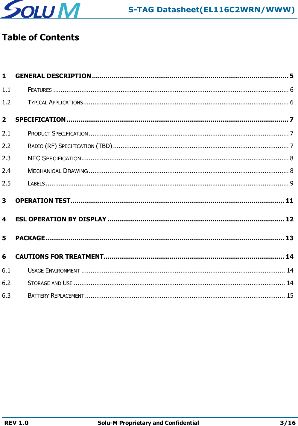  S-TAG Datasheet(EL116C2WRN/WWW)  REV 1.0 Solu-M Proprietary and Confidential 3/16   Table of Contents  1 GENERAL DESCRIPTION ..................................................................................................... 5 1.1 FEATURES .............................................................................................................................. 6 1.2 TYPICAL APPLICATIONS .............................................................................................................. 6 2 SPECIFICATION .................................................................................................................. 7 2.1 PRODUCT SPECIFICATION ........................................................................................................... 7 2.2 RADIO (RF) SPECIFICATION (TBD) .............................................................................................. 7 2.3 NFC SPECIFICATION ............................................................................................................... 8 2.4 MECHANICAL DRAWING ........................................................................................................... 8 2.5 LABELS .................................................................................................................................. 9 3 OPERATION TEST .............................................................................................................. 11 4 ESL OPERATION BY DISPLAY ........................................................................................... 12 5 PACKAGE ........................................................................................................................... 13 6 CAUTIONS FOR TREATMENT............................................................................................. 14 6.1 USAGE ENVIRONMENT ............................................................................................................. 14 6.2 STORAGE AND USE ................................................................................................................. 14 6.3 BATTERY REPLACEMENT ........................................................................................................... 15         