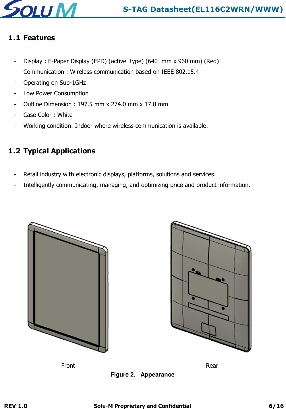  S-TAG Datasheet(EL116C2WRN/WWW)  REV 1.0 Solu-M Proprietary and Confidential 6/16   1.1 Features  -  Display : E-Paper Display (EPD) (active  type) (640  mm x 960 mm) (Red) -  Communication : Wireless communication based on IEEE 802.15.4 -  Operating on Sub-1GHz -  Low Power Consumption -  Outline Dimension : 197.5 mm x 274.0 mm x 17.8 mm -  Case Color : White -  Working condition: Indoor where wireless communication is available.  1.2 Typical Applications  -  Retail industry with electronic displays, platforms, solutions and services. -  Intelligently communicating, managing, and optimizing price and product information.      Front  Rear Figure 2.   Appearance  