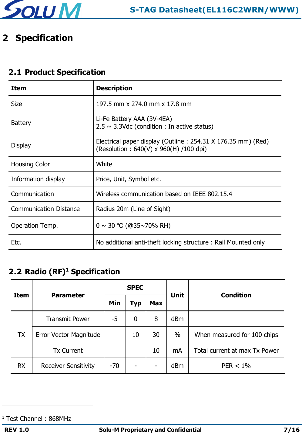  S-TAG Datasheet(EL116C2WRN/WWW)  REV 1.0 Solu-M Proprietary and Confidential 7/16   2 Specification  2.1 Product Specification Item Description Size 197.5 mm x 274.0 mm x 17.8 mm Battery Li-Fe Battery AAA (3V-4EA) 2.5 ~ 3.3Vdc (condition : In active status) Display Electrical paper display (Outline : 254.31 X 176.35 mm) (Red) (Resolution : 640(V) x 960(H) /100 dpi) Housing Color White Information display Price, Unit, Symbol etc. Communication Wireless communication based on IEEE 802.15.4 Communication Distance Radius 20m (Line of Sight) Operation Temp. 0 ~ 30 ℃ (@35~70% RH) Etc. No additional anti-theft locking structure : Rail Mounted only  2.2 Radio (RF)1 Specification Item Parameter SPEC Unit Condition Min Typ Max TX Transmit Power -5 0 8 dBm  Error Vector Magnitude  10 30 % When measured for 100 chips Tx Current   10 mA Total current at max Tx Power RX Receiver Sensitivity -70 - - dBm PER &lt; 1%                                                 1 Test Channel : 868MHz 