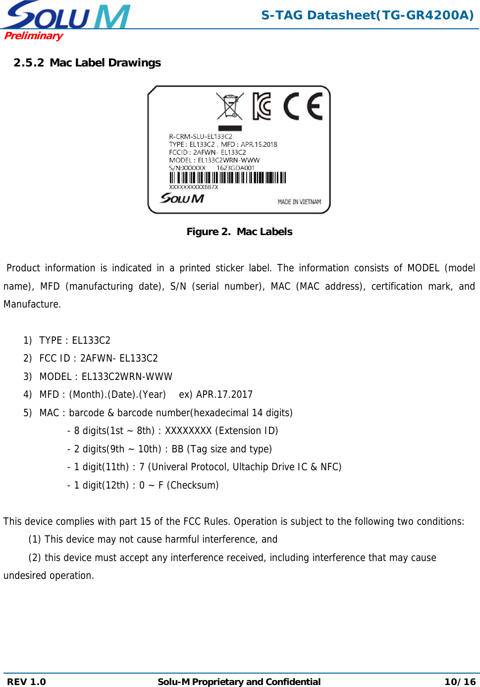  S-TAG Datasheet(TG-GR4200A)Preliminary REV 1.0  Solu-M Proprietary and Confidential 10/16  2.5.2 Mac Label Drawings                                      Figure 2.  Mac Labels   Product information is indicated in a printed sticker label. The information consists of MODEL (model name), MFD (manufacturing date), S/N (serial number), MAC (MAC address), certification mark, and Manufacture.  1) TYPE : EL133C2 2) FCC ID : 2AFWN- EL133C2 3) MODEL : EL133C2WRN-WWW 4) MFD : (Month).(Date).(Year)    ex) APR.17.2017 5) MAC : barcode &amp; barcode number(hexadecimal 14 digits) - 8 digits(1st ~ 8th) : XXXXXXXX (Extension ID) - 2 digits(9th ~ 10th) : BB (Tag size and type) - 1 digit(11th) : 7 (Univeral Protocol, Ultachip Drive IC &amp; NFC) - 1 digit(12th) : 0 ~ F (Checksum)  This device complies with part 15 of the FCC Rules. Operation is subject to the following two conditions:  (1) This device may not cause harmful interference, and  (2) this device must accept any interference received, including interference that may cause undesired operation.   