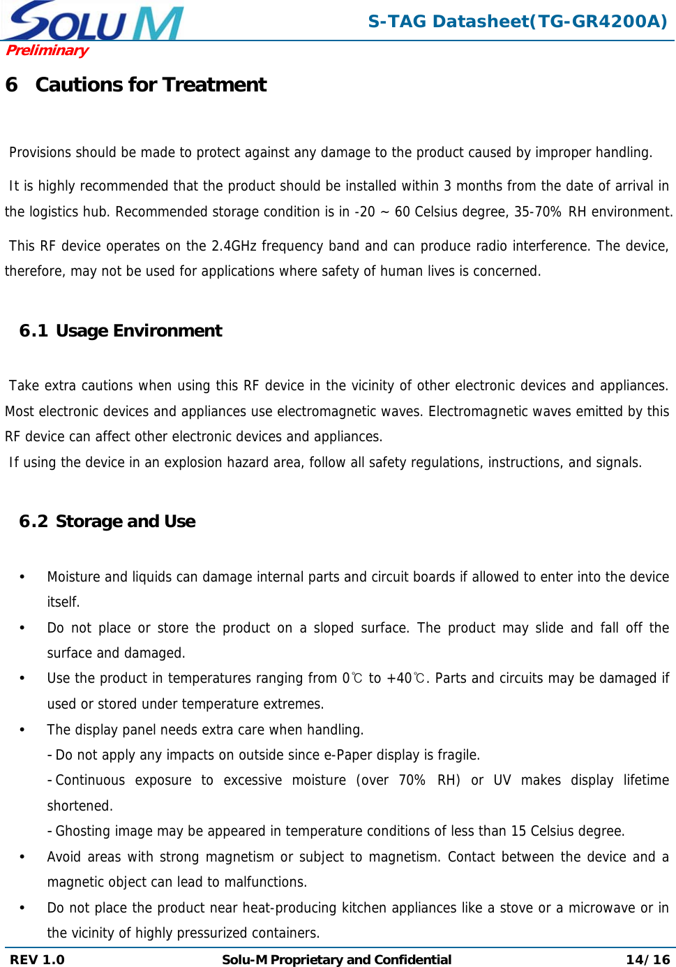  S-TAG Datasheet(TG-GR4200A)Preliminary REV 1.0  Solu-M Proprietary and Confidential 14/16  6 Cautions for Treatment   Provisions should be made to protect against any damage to the product caused by improper handling.   It is highly recommended that the product should be installed within 3 months from the date of arrival in the logistics hub. Recommended storage condition is in -20 ~ 60 Celsius degree, 35-70% RH environment.   This RF device operates on the 2.4GHz frequency band and can produce radio interference. The device, therefore, may not be used for applications where safety of human lives is concerned.  6.1 Usage Environment   Take extra cautions when using this RF device in the vicinity of other electronic devices and appliances. Most electronic devices and appliances use electromagnetic waves. Electromagnetic waves emitted by this RF device can affect other electronic devices and appliances.  If using the device in an explosion hazard area, follow all safety regulations, instructions, and signals.  6.2 Storage and Use   Moisture and liquids can damage internal parts and circuit boards if allowed to enter into the device itself.  Do not place or store the product on a sloped surface. The product may slide and fall off the surface and damaged.  Use the product in temperatures ranging from 0℃ to +40℃. Parts and circuits may be damaged if used or stored under temperature extremes.  The display panel needs extra care when handling. - Do not apply any impacts on outside since e-Paper display is fragile. - Continuous exposure to excessive moisture (over 70% RH) or UV makes display lifetime shortened. - Ghosting image may be appeared in temperature conditions of less than 15 Celsius degree.  Avoid areas with strong magnetism or subject to magnetism. Contact between the device and a magnetic object can lead to malfunctions.  Do not place the product near heat-producing kitchen appliances like a stove or a microwave or in the vicinity of highly pressurized containers. 