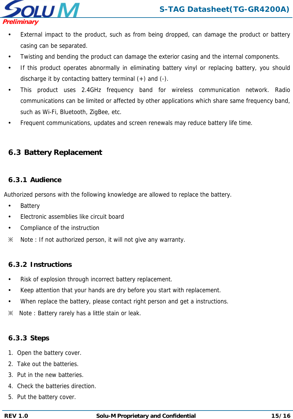  S-TAG Datasheet(TG-GR4200A)Preliminary REV 1.0  Solu-M Proprietary and Confidential 15/16   External impact to the product, such as from being dropped, can damage the product or battery casing can be separated.  Twisting and bending the product can damage the exterior casing and the internal components.  If this product operates abnormally in eliminating battery vinyl or replacing battery, you should discharge it by contacting battery terminal (+) and (-).  This product uses 2.4GHz frequency band for wireless communication network. Radio communications can be limited or affected by other applications which share same frequency band, such as Wi-Fi, Bluetooth, ZigBee, etc.  Frequent communications, updates and screen renewals may reduce battery life time.  6.3 Battery Replacement  6.3.1 Audience  Authorized persons with the following knowledge are allowed to replace the battery.  Battery  Electronic assemblies like circuit board  Compliance of the instruction ※ Note : If not authorized person, it will not give any warranty.  6.3.2 Instructions  Risk of explosion through incorrect battery replacement.  Keep attention that your hands are dry before you start with replacement.  When replace the battery, please contact right person and get a instructions. ※ Note : Battery rarely has a little stain or leak.  6.3.3 Steps 1.  Open the battery cover. 2.  Take out the batteries. 3.  Put in the new batteries. 4.  Check the batteries direction. 5.  Put the battery cover. 