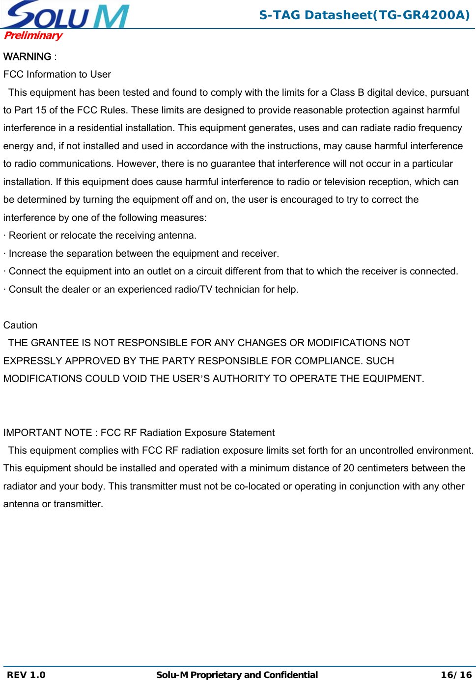  S-TAG Datasheet(TG-GR4200A)Preliminary REV 1.0  Solu-M Proprietary and Confidential 16/16  WARNING :  FCC Information to User This equipment has been tested and found to comply with the limits for a Class B digital device, pursuant to Part 15 of the FCC Rules. These limits are designed to provide reasonable protection against harmful interference in a residential installation. This equipment generates, uses and can radiate radio frequency energy and, if not installed and used in accordance with the instructions, may cause harmful interference to radio communications. However, there is no guarantee that interference will not occur in a particular installation. If this equipment does cause harmful interference to radio or television reception, which can be determined by turning the equipment off and on, the user is encouraged to try to correct the interference by one of the following measures: · Reorient or relocate the receiving antenna. · Increase the separation between the equipment and receiver. · Connect the equipment into an outlet on a circuit different from that to which the receiver is connected. · Consult the dealer or an experienced radio/TV technician for help.       Caution THE GRANTEE IS NOT RESPONSIBLE FOR ANY CHANGES OR MODIFICATIONS NOT EXPRESSLY APPROVED BY THE PARTY RESPONSIBLE FOR COMPLIANCE. SUCH MODIFICATIONS COULD VOID THE USER’S AUTHORITY TO OPERATE THE EQUIPMENT.        IMPORTANT NOTE : FCC RF Radiation Exposure Statement   This equipment complies with FCC RF radiation exposure limits set forth for an uncontrolled environment. This equipment should be installed and operated with a minimum distance of 20 centimeters between the radiator and your body. This transmitter must not be co-located or operating in conjunction with any other antenna or transmitter. 