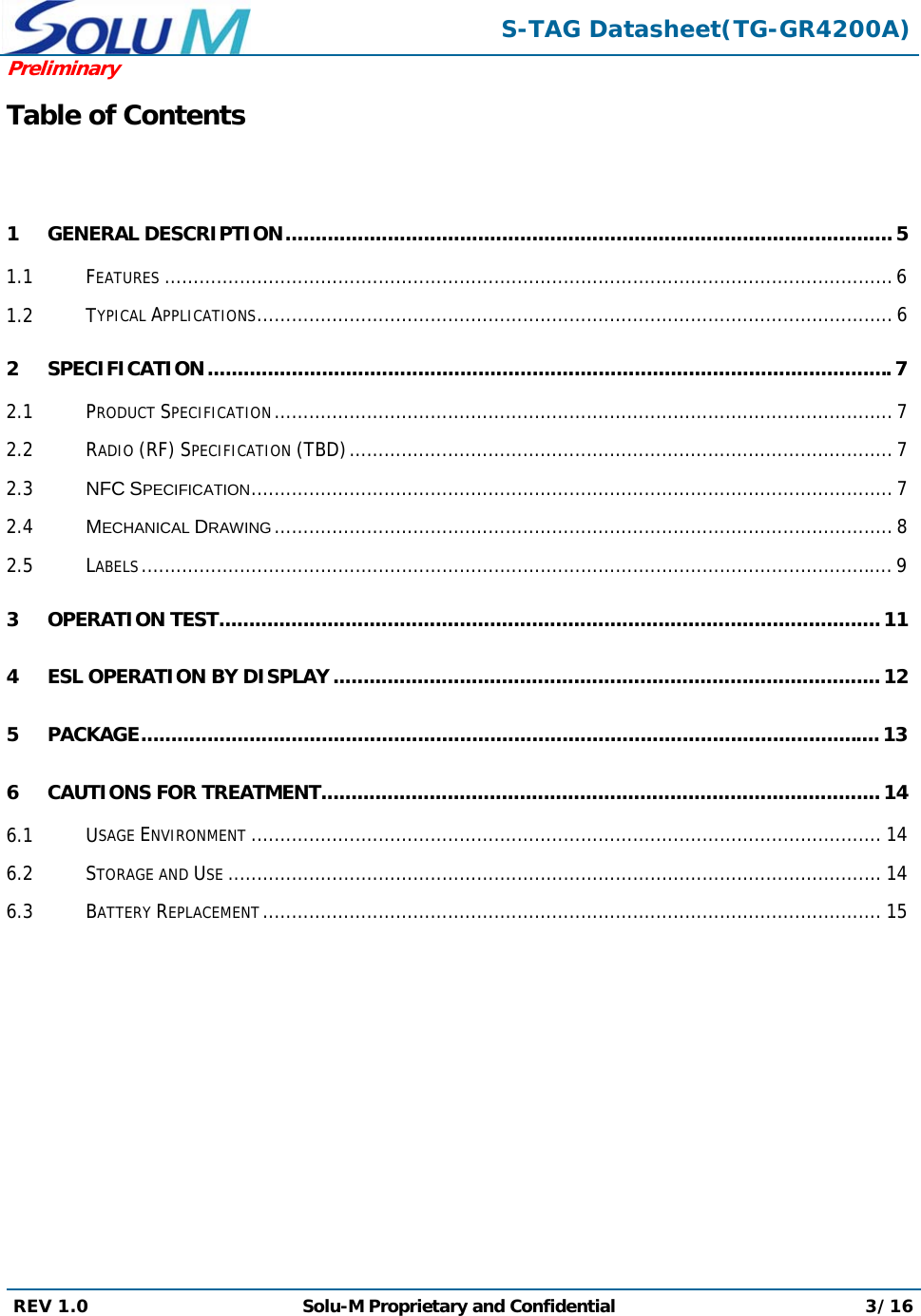  S-TAG Datasheet(TG-GR4200A)Preliminary REV 1.0  Solu-M Proprietary and Confidential 3/16  Table of Contents  1 GENERAL DESCRIPTION ..................................................................................................... 5 1.1 FEATURES .............................................................................................................................. 6 1.2 TYPICAL APPLICATIONS .............................................................................................................. 6 2 SPECIFICATION .................................................................................................................. 7 2.1 PRODUCT SPECIFICATION ........................................................................................................... 7 2.2 RADIO (RF) SPECIFICATION (TBD) .............................................................................................. 7 2.3 NFC SPECIFICATION ............................................................................................................... 7 2.4 MECHANICAL DRAWING ........................................................................................................... 8 2.5 LABELS .................................................................................................................................. 9 3 OPERATION TEST .............................................................................................................. 11 4 ESL OPERATION BY DISPLAY ........................................................................................... 12 5 PACKAGE ........................................................................................................................... 13 6 CAUTIONS FOR TREATMENT ............................................................................................. 14 6.1 USAGE ENVIRONMENT ............................................................................................................. 14 6.2 STORAGE AND USE ................................................................................................................. 14 6.3 BATTERY REPLACEMENT ........................................................................................................... 15         