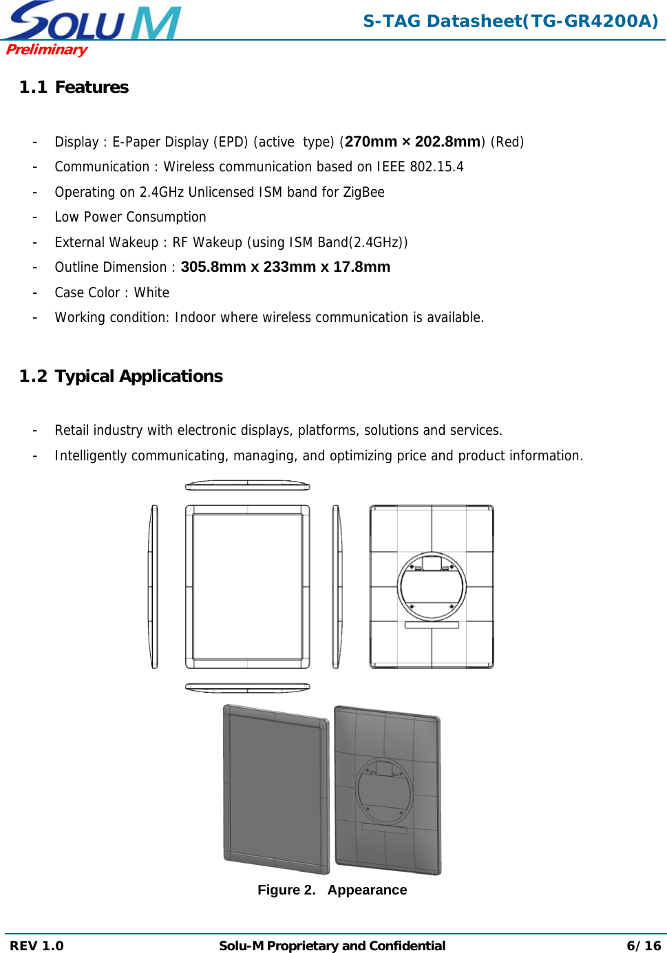  S-TAG Datasheet(TG-GR4200A)Preliminary REV 1.0  Solu-M Proprietary and Confidential 6/16  1.1 Features  -  Display : E-Paper Display (EPD) (active  type) (270mm × 202.8mm) (Red) -  Communication : Wireless communication based on IEEE 802.15.4 -  Operating on 2.4GHz Unlicensed ISM band for ZigBee -  Low Power Consumption -  External Wakeup : RF Wakeup (using ISM Band(2.4GHz)) -  Outline Dimension : 305.8mm x 233mm x 17.8mm -  Case Color : White -  Working condition: Indoor where wireless communication is available.  1.2 Typical Applications  -  Retail industry with electronic displays, platforms, solutions and services. -  Intelligently communicating, managing, and optimizing price and product information.   Figure 2.   Appearance  