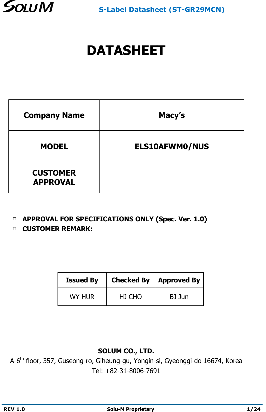                     S-Label Datasheet (ST-GR29MCN)  REV 1.0 Solu-M Proprietary 1/24    DATASHEET   Company Name Macy’s MODEL ELS10AFWM0/NUS CUSTOMER APPROVAL    □ APPROVAL FOR SPECIFICATIONS ONLY (Spec. Ver. 1.0) □ CUSTOMER REMARK:     Issued By Checked By Approved By WY HUR  HJ CHO BJ Jun     SOLUM CO., LTD. A-6th floor, 357, Guseong-ro, Giheung-gu, Yongin-si, Gyeonggi-do 16674, Korea Tel: +82-31-8006-7691  