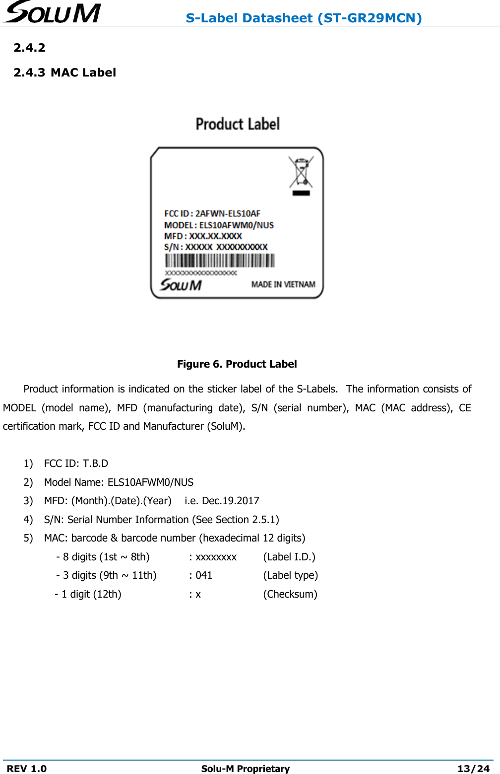                     S-Label Datasheet (ST-GR29MCN)  REV 1.0 Solu-M Proprietary 13/24  2.4.2  2.4.3 MAC Label     Figure 6. Product Label Product information is indicated on the sticker label of the S-Labels.  The information consists of MODEL  (model  name),  MFD  (manufacturing  date),  S/N  (serial  number),  MAC  (MAC  address),  CE certification mark, FCC ID and Manufacturer (SoluM).  1) FCC ID: T.B.D 2) Model Name: ELS10AFWM0/NUS 3) MFD: (Month).(Date).(Year)    i.e. Dec.19.2017 4) S/N: Serial Number Information (See Section 2.5.1) 5) MAC: barcode &amp; barcode number (hexadecimal 12 digits)      - 8 digits (1st ~ 8th)   : xxxxxxxx  (Label I.D.)      - 3 digits (9th ~ 11th)  : 041    (Label type) - 1 digit (12th)    : x    (Checksum)    