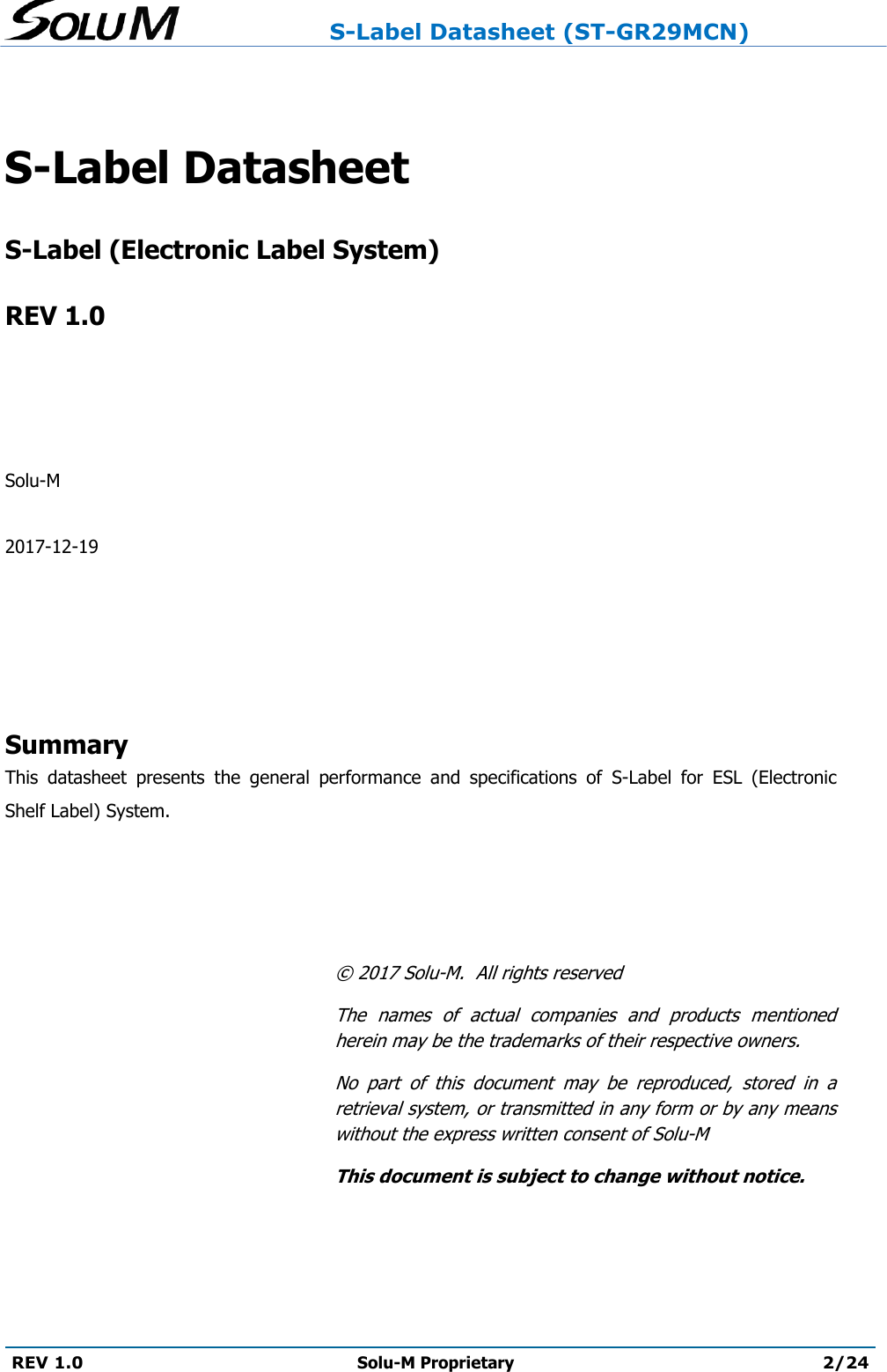                     S-Label Datasheet (ST-GR29MCN)  REV 1.0 Solu-M Proprietary 2/24   S-Label Datasheet   S-Label (Electronic Label System)  REV 1.0     Solu-M  2017-12-19      Summary This  datasheet  presents  the  general  performance  and  specifications  of  S-Label  for  ESL  (Electronic Shelf Label) System.       ©  2017 Solu-M.  All rights reserved The  names  of  actual  companies  and  products  mentioned herein may be the trademarks of their respective owners. No  part  of  this  document  may  be  reproduced,  stored  in  a retrieval system, or transmitted in any form or by any means without the express written consent of Solu-M This document is subject to change without notice.    