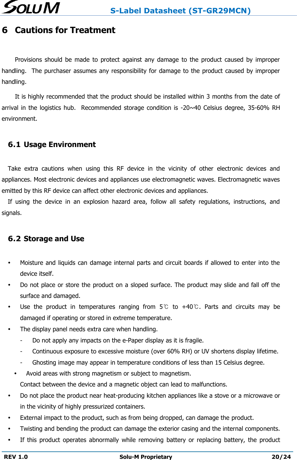                     S-Label Datasheet (ST-GR29MCN)  REV 1.0 Solu-M Proprietary 20/24  6 Cautions for Treatment  Provisions  should  be  made  to  protect  against  any  damage  to  the  product  caused  by  improper handling.  The purchaser assumes any responsibility for damage to the product caused by improper handling.   It is highly recommended that the product should be installed within 3 months from the date of arrival  in  the  logistics hub.    Recommended  storage  condition  is  -20~40  Celsius  degree,  35-60%  RH environment.    6.1 Usage Environment  Take  extra  cautions  when  using  this  RF  device  in  the  vicinity  of  other  electronic  devices  and appliances. Most electronic devices and appliances use electromagnetic waves. Electromagnetic waves emitted by this RF device can affect other electronic devices and appliances. If  using  the  device  in  an  explosion  hazard  area,  follow  all  safety  regulations,  instructions,  and signals.  6.2 Storage and Use   Moisture and liquids can damage internal parts and circuit boards if allowed to enter into the device itself.  Do not place or store the product on a sloped surface. The product may slide and fall off the surface and damaged.  Use  the  product  in  temperatures  ranging  from  5℃  to  +40℃.  Parts  and  circuits  may  be damaged if operating or stored in extreme temperature.    The display panel needs extra care when handling. -  Do not apply any impacts on the e-Paper display as it is fragile.  -  Continuous exposure to excessive moisture (over 60% RH) or UV shortens display lifetime.   -  Ghosting image may appear in temperature conditions of less than 15 Celsius degree.   Avoid areas with strong magnetism or subject to magnetism.   Contact between the device and a magnetic object can lead to malfunctions.  Do not place the product near heat-producing kitchen appliances like a stove or a microwave or in the vicinity of highly pressurized containers.   External impact to the product, such as from being dropped, can damage the product.  Twisting and bending the product can damage the exterior casing and the internal components.  If  this  product  operates  abnormally  while  removing  battery  or  replacing  battery,  the  product 