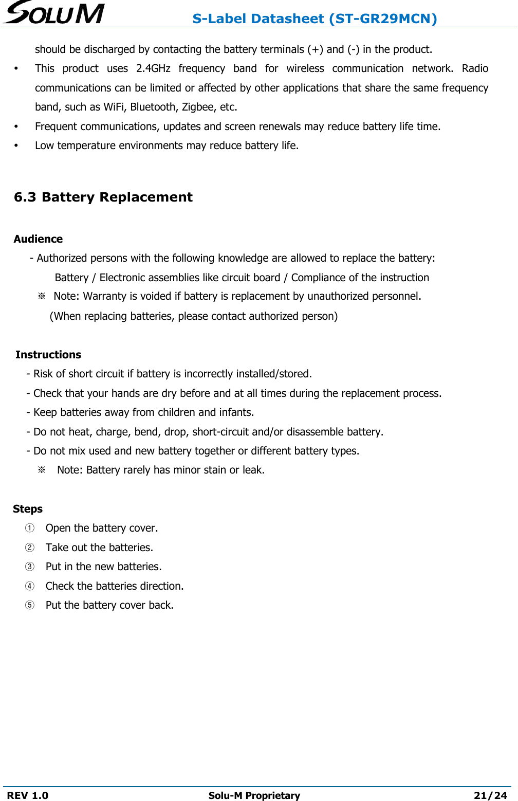                     S-Label Datasheet (ST-GR29MCN)  REV 1.0 Solu-M Proprietary 21/24  should be discharged by contacting the battery terminals (+) and (-) in the product.   This  product  uses  2.4GHz  frequency  band  for  wireless  communication  network.  Radio communications can be limited or affected by other applications that share the same frequency band, such as WiFi, Bluetooth, Zigbee, etc.  Frequent communications, updates and screen renewals may reduce battery life time.  Low temperature environments may reduce battery life.  6.3 Battery Replacement  Audience         - Authorized persons with the following knowledge are allowed to replace the battery:           Battery / Electronic assemblies like circuit board / Compliance of the instruction           ※  Note: Warranty is voided if battery is replacement by unauthorized personnel.                 (When replacing batteries, please contact authorized person)       Instructions         - Risk of short circuit if battery is incorrectly installed/stored.         - Check that your hands are dry before and at all times during the replacement process.          - Keep batteries away from children and infants.        - Do not heat, charge, bend, drop, short-circuit and/or disassemble battery.         - Do not mix used and new battery together or different battery types.             ※   Note: Battery rarely has minor stain or leak.     Steps  ① Open the battery cover.  ② Take out the batteries.  ③ Put in the new batteries.   ④ Check the batteries direction.  ⑤ Put the battery cover back.     