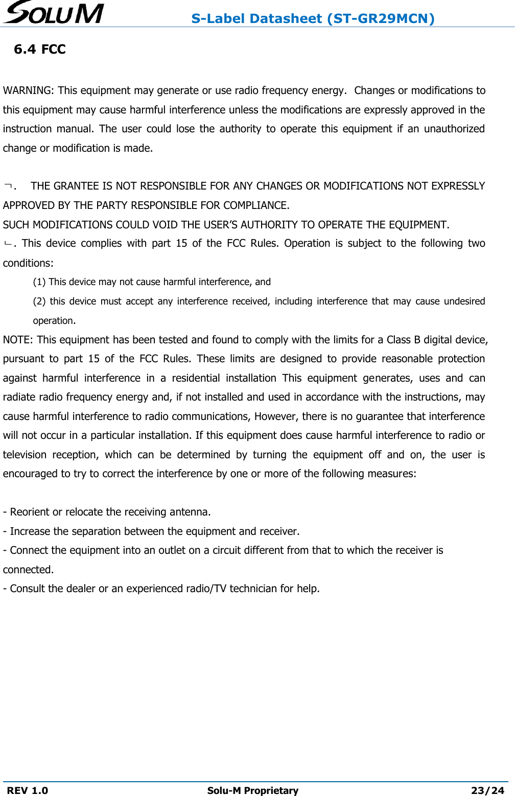                     S-Label Datasheet (ST-GR29MCN)  REV 1.0 Solu-M Proprietary 23/24  6.4 FCC  WARNING: This equipment may generate or use radio frequency energy.  Changes or modifications to this equipment may cause harmful interference unless the modifications are expressly approved in the instruction  manual.  The  user  could  lose  the  authority  to  operate  this  equipment  if  an  unauthorized change or modification is made.  ㄱ.    THE GRANTEE IS NOT RESPONSIBLE FOR ANY CHANGES OR MODIFICATIONS NOT EXPRESSLY APPROVED BY THE PARTY RESPONSIBLE FOR COMPLIANCE.  SUCH MODIFICATIONS COULD VOID THE USER’S AUTHORITY TO OPERATE THE EQUIPMENT.  ㄴ.  This  device  complies  with  part  15  of  the  FCC  Rules.  Operation  is  subject  to  the  following  two conditions:  (1) This device may not cause harmful interference, and  (2)  this  device  must  accept  any  interference  received,  including  interference  that  may  cause  undesired operation. NOTE: This equipment has been tested and found to comply with the limits for a Class B digital device, pursuant  to  part  15  of  the  FCC  Rules.  These  limits  are  designed  to  provide  reasonable  protection against  harmful  interference  in  a  residential  installation  This  equipment  generates,  uses  and  can radiate radio frequency energy and, if not installed and used in accordance with the instructions, may cause harmful interference to radio communications, However, there is no guarantee that interference will not occur in a particular installation. If this equipment does cause harmful interference to radio or television  reception,  which  can  be  determined  by  turning  the  equipment  off  and  on,  the  user  is encouraged to try to correct the interference by one or more of the following measures:  - Reorient or relocate the receiving antenna.  - Increase the separation between the equipment and receiver.  - Connect the equipment into an outlet on a circuit different from that to which the receiver is connected.  - Consult the dealer or an experienced radio/TV technician for help.    