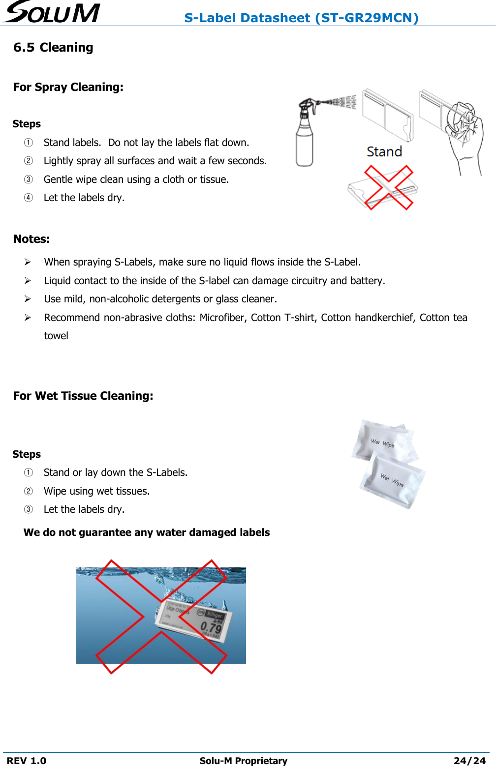                     S-Label Datasheet (ST-GR29MCN)  REV 1.0 Solu-M Proprietary 24/24  6.5 Cleaning  For Spray Cleaning:     Steps  ① Stand labels.  Do not lay the labels flat down.   ② Lightly spray all surfaces and wait a few seconds.   ③ Gentle wipe clean using a cloth or tissue.   ④ Let the labels dry.    Notes:  When spraying S-Labels, make sure no liquid flows inside the S-Label.    Liquid contact to the inside of the S-label can damage circuitry and battery.   Use mild, non-alcoholic detergents or glass cleaner.   Recommend non-abrasive cloths: Microfiber, Cotton T-shirt, Cotton handkerchief, Cotton tea towel   For Wet Tissue Cleaning:     Steps  ① Stand or lay down the S-Labels.   ② Wipe using wet tissues.   ③ Let the labels dry.   We do not guarantee any water damaged labels        