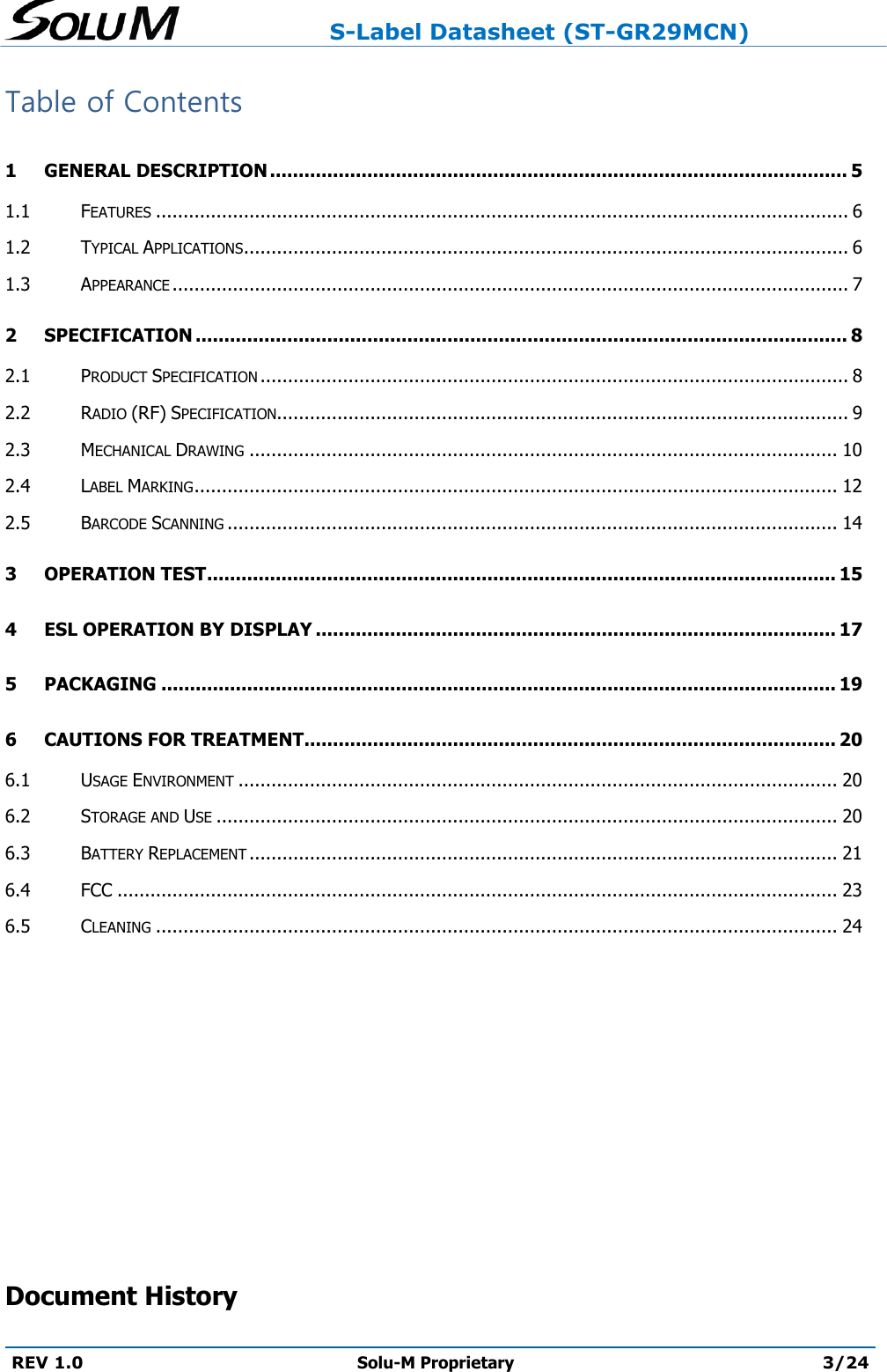                     S-Label Datasheet (ST-GR29MCN)  REV 1.0 Solu-M Proprietary 3/24  Table of Contents 1 GENERAL DESCRIPTION ..................................................................................................... 5 1.1 FEATURES .............................................................................................................................. 6 1.2 TYPICAL APPLICATIONS .............................................................................................................. 6 1.3 APPEARANCE ........................................................................................................................... 7 2 SPECIFICATION .................................................................................................................. 8 2.1 PRODUCT SPECIFICATION ........................................................................................................... 8 2.2 RADIO (RF) SPECIFICATION........................................................................................................ 9 2.3 MECHANICAL DRAWING ........................................................................................................... 10 2.4 LABEL MARKING ..................................................................................................................... 12 2.5 BARCODE SCANNING ............................................................................................................... 14 3 OPERATION TEST .............................................................................................................. 15 4 ESL OPERATION BY DISPLAY ........................................................................................... 17 5 PACKAGING ...................................................................................................................... 19 6 CAUTIONS FOR TREATMENT............................................................................................. 20 6.1 USAGE ENVIRONMENT ............................................................................................................. 20 6.2 STORAGE AND USE ................................................................................................................. 20 6.3 BATTERY REPLACEMENT ........................................................................................................... 21 6.4 FCC ................................................................................................................................... 23 6.5 CLEANING ............................................................................................................................ 24        Document History 