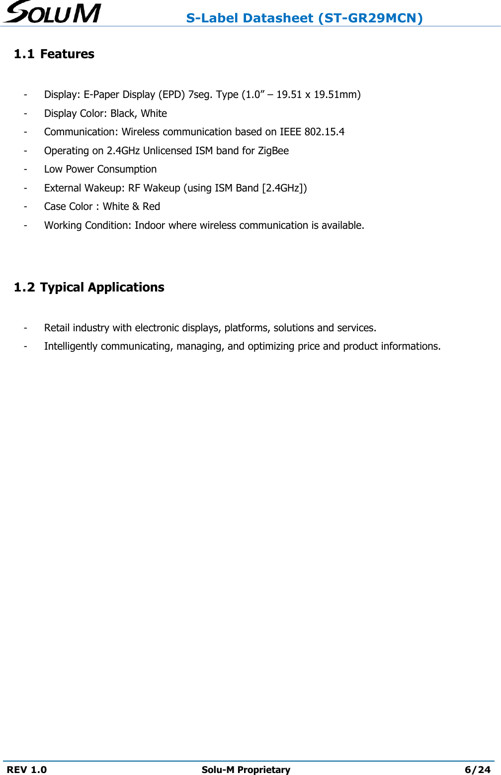                     S-Label Datasheet (ST-GR29MCN)  REV 1.0 Solu-M Proprietary 6/24  1.1 Features  -  Display: E-Paper Display (EPD) 7seg. Type (1.0” – 19.51 x 19.51mm) -  Display Color: Black, White -  Communication: Wireless communication based on IEEE 802.15.4 -  Operating on 2.4GHz Unlicensed ISM band for ZigBee -  Low Power Consumption -  External Wakeup: RF Wakeup (using ISM Band [2.4GHz]) -  Case Color : White &amp; Red -  Working Condition: Indoor where wireless communication is available.   1.2 Typical Applications  -  Retail industry with electronic displays, platforms, solutions and services.   -  Intelligently communicating, managing, and optimizing price and product informations.    