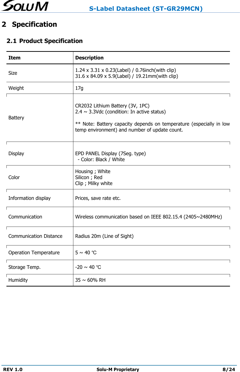                     S-Label Datasheet (ST-GR29MCN)  REV 1.0 Solu-M Proprietary 8/24  2 Specification 2.1 Product Specification Item Description Size 1.24 x 3.31 x 0.23(Label) / 0.76inch(with clip) 31.6 x 84.09 x 5.9(Label) / 19.21mm(with clip) Weight 17g Battery  CR2032 Lithium Battery (3V, 1PC) 2.4 ~ 3.3Vdc (condition: In active status)  ** Note: Battery  capacity depends on temperature (especially  in low temp environment) and number of update count.  Display  EPD PANEL Display (7Seg. type) - Color: Black / White  Color Housing ; White  Silicon ; Red Clip ; Milky white Information display Prices, save rate etc. Communication Wireless communication based on IEEE 802.15.4 (2405~2480MHz) Communication Distance Radius 20m (Line of Sight) Operation Temperature 5 ~ 40 ℃ Storage Temp. -20 ~ 40 ℃ Humidity 35 ~ 60% RH    