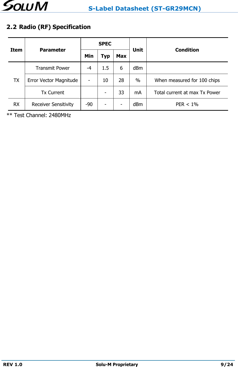                     S-Label Datasheet (ST-GR29MCN)  REV 1.0 Solu-M Proprietary 9/24  2.2 Radio (RF) Specification Item Parameter SPEC Unit Condition Min Typ Max TX Transmit Power -4 1.5 6 dBm  Error Vector Magnitude - 10 28 % When measured for 100 chips Tx Current  - 33 mA Total current at max Tx Power RX Receiver Sensitivity -90 - - dBm PER &lt; 1%    ** Test Channel: 2480MHz    