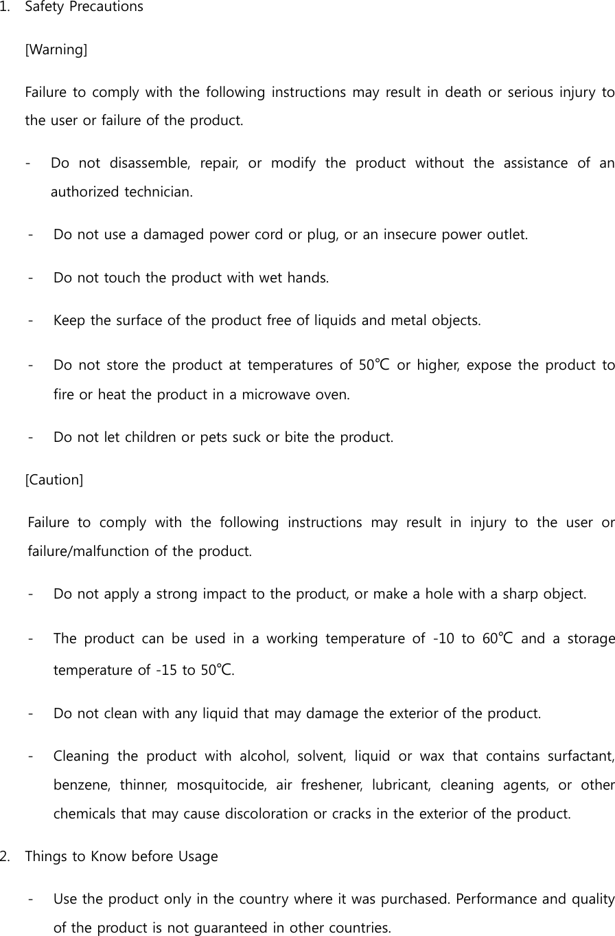 1. Safety Precautions [Warning] Failure to comply with the following instructions may result in death or serious injury to the user or failure of the product. - Do  not  disassemble,  repair,  or  modify  the  product  without  the  assistance  of  an authorized technician. - Do not use a damaged power cord or plug, or an insecure power outlet. - Do not touch the product with wet hands. - Keep the surface of the product free of liquids and metal objects. - Do not store the product at temperatures of 50℃ or higher, expose the product to fire or heat the product in a microwave oven. - Do not let children or pets suck or bite the product. [Caution] Failure  to  comply  with  the  following  instructions  may  result  in  injury  to  the  user  or failure/malfunction of the product. - Do not apply a strong impact to the product, or make a hole with a sharp object. - The  product  can  be  used  in  a  working  temperature  of  -10  to  60℃  and  a  storage temperature of -15 to 50℃. - Do not clean with any liquid that may damage the exterior of the product. - Cleaning  the  product  with  alcohol,  solvent,  liquid  or  wax  that  contains  surfactant, benzene,  thinner,  mosquitocide,  air  freshener,  lubricant,  cleaning  agents,  or  other chemicals that may cause discoloration or cracks in the exterior of the product. 2. Things to Know before Usage - Use the product only in the country where it was purchased. Performance and quality of the product is not guaranteed in other countries. 