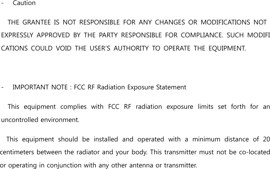  - Caution THE  GRANTEE  IS  NOT  RESPONSIBLE  FOR  ANY  CHANGES  OR  MODIFICATIONS  NOT EXPRESSLY  APPROVED  BY  THE  PARTY  RESPONSIBLE  FOR  COMPLIANCE.  SUCH  MODIFICATIONS  COULD  VOID  THE  USER’S  AUTHORITY  TO  OPERATE  THE  EQUIPMENT.   - IMPORTANT NOTE : FCC RF Radiation Exposure Statement This  equipment  complies  with  FCC  RF  radiation  exposure  limits  set  forth  for  an uncontrolled environment. This  equipment  should  be  installed  and  operated  with  a  minimum  distance  of  20 centimeters between the radiator and your body. This transmitter must not be co-located or operating in conjunction with any other antenna or transmitter.   