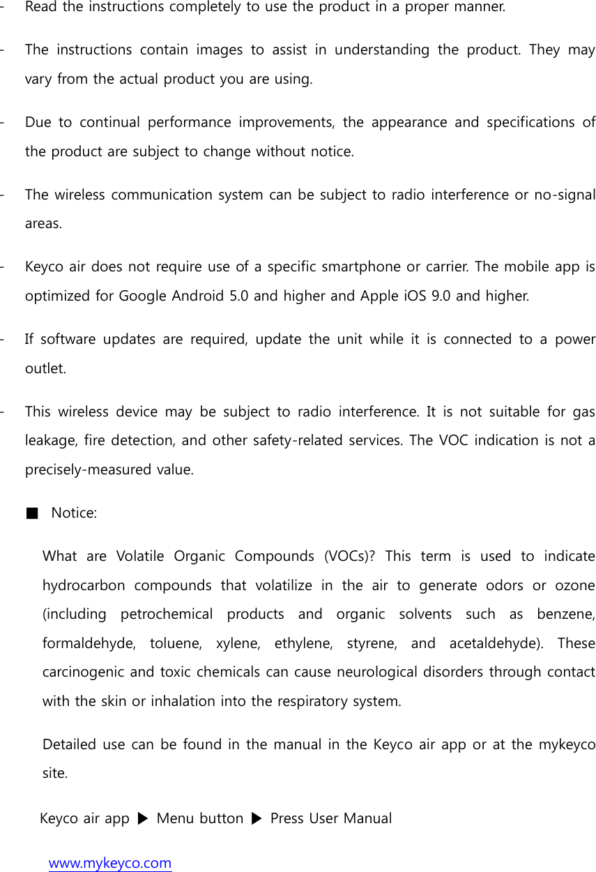 - Read the instructions completely to use the product in a proper manner. - The  instructions  contain  images  to  assist  in  understanding  the  product.  They  may vary from the actual product you are using. - Due  to  continual  performance  improvements,  the  appearance  and  specifications  of the product are subject to change without notice. - The wireless communication system can be subject to radio interference or no-signal areas. - Keyco air does not require use of a specific smartphone or carrier. The mobile app is optimized for Google Android 5.0 and higher and Apple iOS 9.0 and higher. - If  software  updates  are  required,  update  the  unit  while  it  is  connected  to  a  power outlet. - This  wireless  device  may  be  subject  to  radio  interference.  It  is not  suitable  for  gas leakage, fire detection, and other safety-related services. The VOC indication is not a precisely-measured value. ■ Notice: What  are  Volatile  Organic  Compounds  (VOCs)?  This  term  is  used  to  indicate hydrocarbon  compounds  that  volatilize  in  the  air  to  generate  odors  or  ozone (including  petrochemical  products  and  organic  solvents  such  as  benzene, formaldehyde,  toluene,  xylene,  ethylene,  styrene,  and  acetaldehyde).  These carcinogenic and toxic chemicals can cause neurological disorders through contact with the skin or inhalation into the respiratory system. Detailed use can be found in the manual in the Keyco air app or at the mykeyco site. Keyco air app ▶ Menu button ▶ Press User Manual www.mykeyco.com 