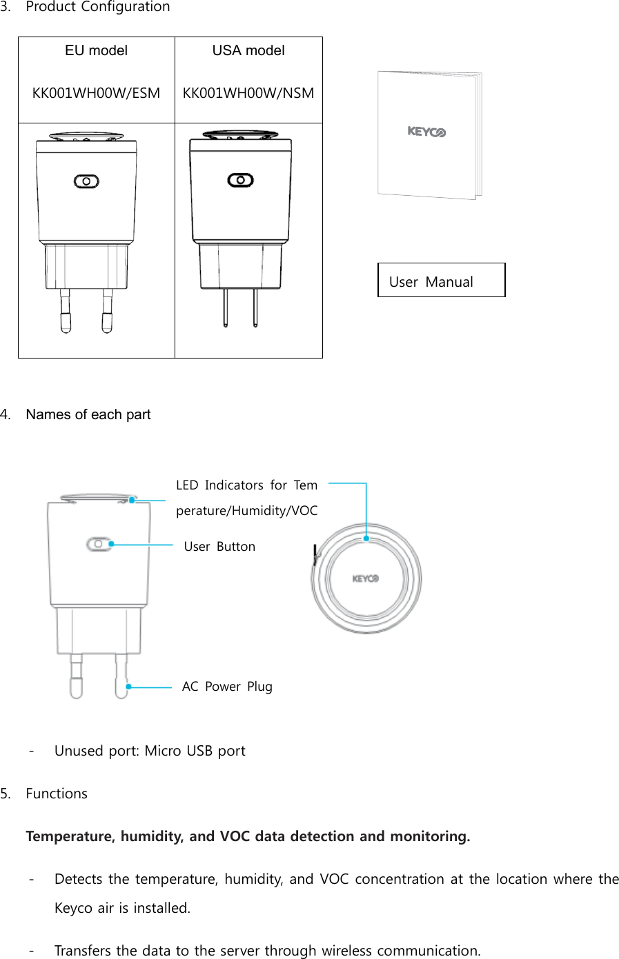 3. Product Configuration EU model KK001WH00W/ESM USA model KK001WH00W/NSM    4. Names of each part  - Unused port: Micro USB port 5. Functions Temperature, humidity, and VOC data detection and monitoring. - Detects the temperature, humidity, and VOC concentration at the location where the Keyco air is installed. - Transfers the data to the server through wireless communication. User  Manual LED  Indicators  for  Temperature/Humidity/VOC  (Volatile  Organic  Compound)  Detection User  Button AC Power Plug 