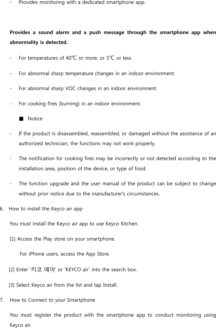 - Provides monitoring with a dedicated smartphone app.  Provides  a  sound  alarm  and  a  push  message  through  the  smartphone  app  when abnormality is detected. - For temperatures of 40℃ or more, or 5℃ or less. - For abnormal sharp temperature changes in an indoor environment. - For abnormal sharp VOC changes in an indoor environment. - For cooking fires (burning) in an indoor environment. ■ Notice - If the product is disassembled, reassembled, or damaged without the assistance of an authorized technician, the functions may not work properly. - The notification for cooking fires may be incorrectly or not detected according to the installation area, position of the device, or type of food. - The function upgrade and the user manual of the product can be subject to change without prior notice due to the manufacturer&apos;s circumstances. 6. How to install the Keyco air app You must install the Keyco air app to use Keyco Kitchen. [1] Access the Play store on your smartphone. For iPhone users, access the App Store. [2] Enter &apos;키코 에어&apos; or ‘KEYCO air’ into the search box.   [3] Select Keyco air from the list and tap Install. 7.  How to Connect to your Smartphone You  must  register  the  product  with  the  smartphone  app  to  conduct  monitoring  using Keyco air. 