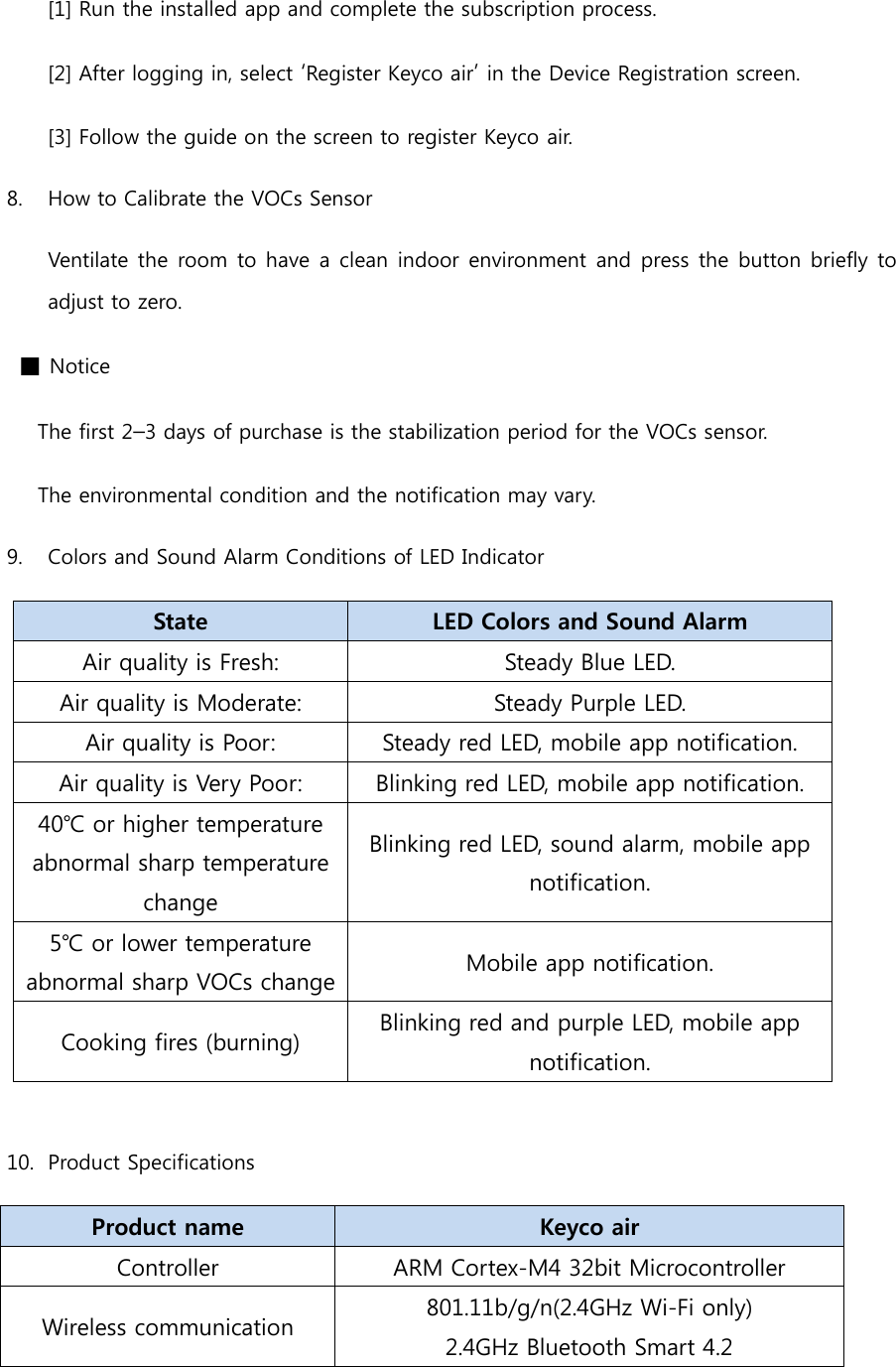 [1] Run the installed app and complete the subscription process. [2] After logging in, select ‘Register Keyco air’ in the Device Registration screen. [3] Follow the guide on the screen to register Keyco air. 8.  How to Calibrate the VOCs Sensor Ventilate the  room to have a clean indoor  environment and press the button briefly to adjust to zero.  ■ Notice       The first 2–3 days of purchase is the stabilization period for the VOCs sensor.   The environmental condition and the notification may vary. 9.  Colors and Sound Alarm Conditions of LED Indicator State   LED Colors and Sound Alarm Air quality is Fresh: Steady Blue LED. Air quality is Moderate: Steady Purple LED. Air quality is Poor: Steady red LED, mobile app notification. Air quality is Very Poor: Blinking red LED, mobile app notification. 40℃ or higher temperature abnormal sharp temperature change Blinking red LED, sound alarm, mobile app notification. 5℃ or lower temperature abnormal sharp VOCs change Mobile app notification. Cooking fires (burning) Blinking red and purple LED, mobile app notification.  10.  Product Specifications Product name Keyco air Controller ARM Cortex-M4 32bit Microcontroller Wireless communication 801.11b/g/n(2.4GHz Wi-Fi only) 2.4GHz Bluetooth Smart 4.2   