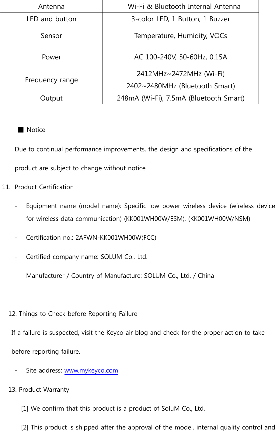 Antenna  Wi-Fi &amp; Bluetooth Internal Antenna LED and button 3-color LED, 1 Button, 1 Buzzer Sensor Temperature, Humidity, VOCs Power AC 100-240V, 50-60Hz, 0.15A Frequency range 2412MHz~2472MHz (Wi-Fi) 2402~2480MHz (Bluetooth Smart) Output 248mA (Wi-Fi), 7.5mA (Bluetooth Smart)  ■ Notice Due to continual performance improvements, the design and specifications of the   product are subject to change without notice. 11.  Product Certification - Equipment  name  (model  name):  Specific  low  power  wireless device  (wireless  device for wireless data communication) (KK001WH00W/ESM), (KK001WH00W/NSM) - Certification no.: 2AFWN-KK001WH00W(FCC) - Certified company name: SOLUM Co., Ltd.   - Manufacturer / Country of Manufacture: SOLUM Co., Ltd. / China  12. Things to Check before Reporting Failure   If a failure is suspected, visit the Keyco air blog and check for the proper action to take   before reporting failure. - Site address: www.mykeyco.com 13. Product Warranty [1] We confirm that this product is a product of SoluM Co., Ltd. [2] This product is shipped after the approval of the model, internal quality control and 