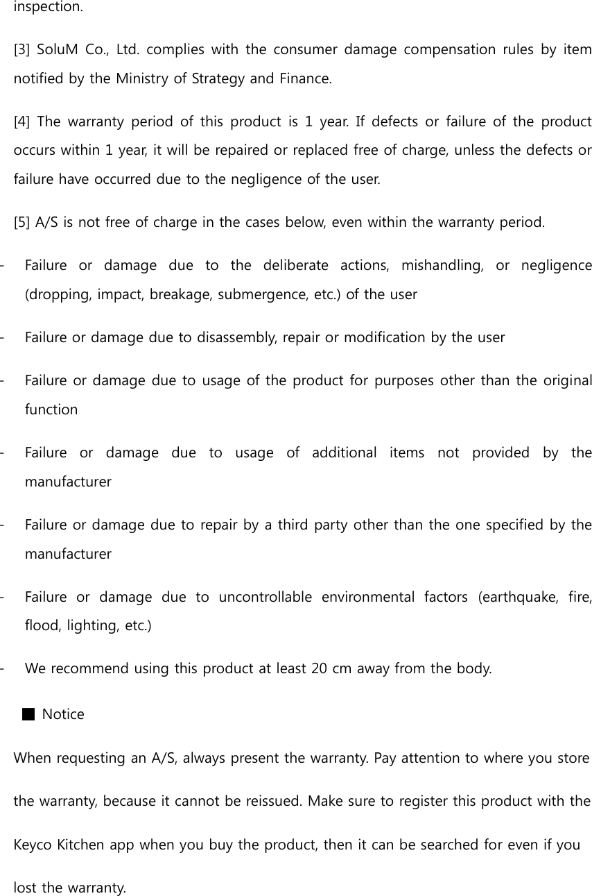 inspection. [3] SoluM Co., Ltd. complies  with  the  consumer  damage  compensation rules  by  item notified by the Ministry of Strategy and Finance. [4] The  warranty  period  of this  product is 1 year.  If defects or  failure  of the  product occurs within 1 year, it will be repaired or replaced free of charge, unless the defects or failure have occurred due to the negligence of the user. [5] A/S is not free of charge in the cases below, even within the warranty period. - Failure  or  damage  due  to  the  deliberate  actions,  mishandling,  or  negligence (dropping, impact, breakage, submergence, etc.) of the user - Failure or damage due to disassembly, repair or modification by the user - Failure or damage due to usage of the product for purposes other than the original function - Failure  or  damage  due  to  usage  of  additional  items  not  provided  by  the manufacturer - Failure or damage due to repair by a third party other than the one specified by the manufacturer - Failure  or  damage  due  to  uncontrollable  environmental  factors  (earthquake,  fire, flood, lighting, etc.) - We recommend using this product at least 20 cm away from the body. ■ Notice When requesting an A/S, always present the warranty. Pay attention to where you store   the warranty, because it cannot be reissued. Make sure to register this product with the   Keyco Kitchen app when you buy the product, then it can be searched for even if you   lost the warranty.  