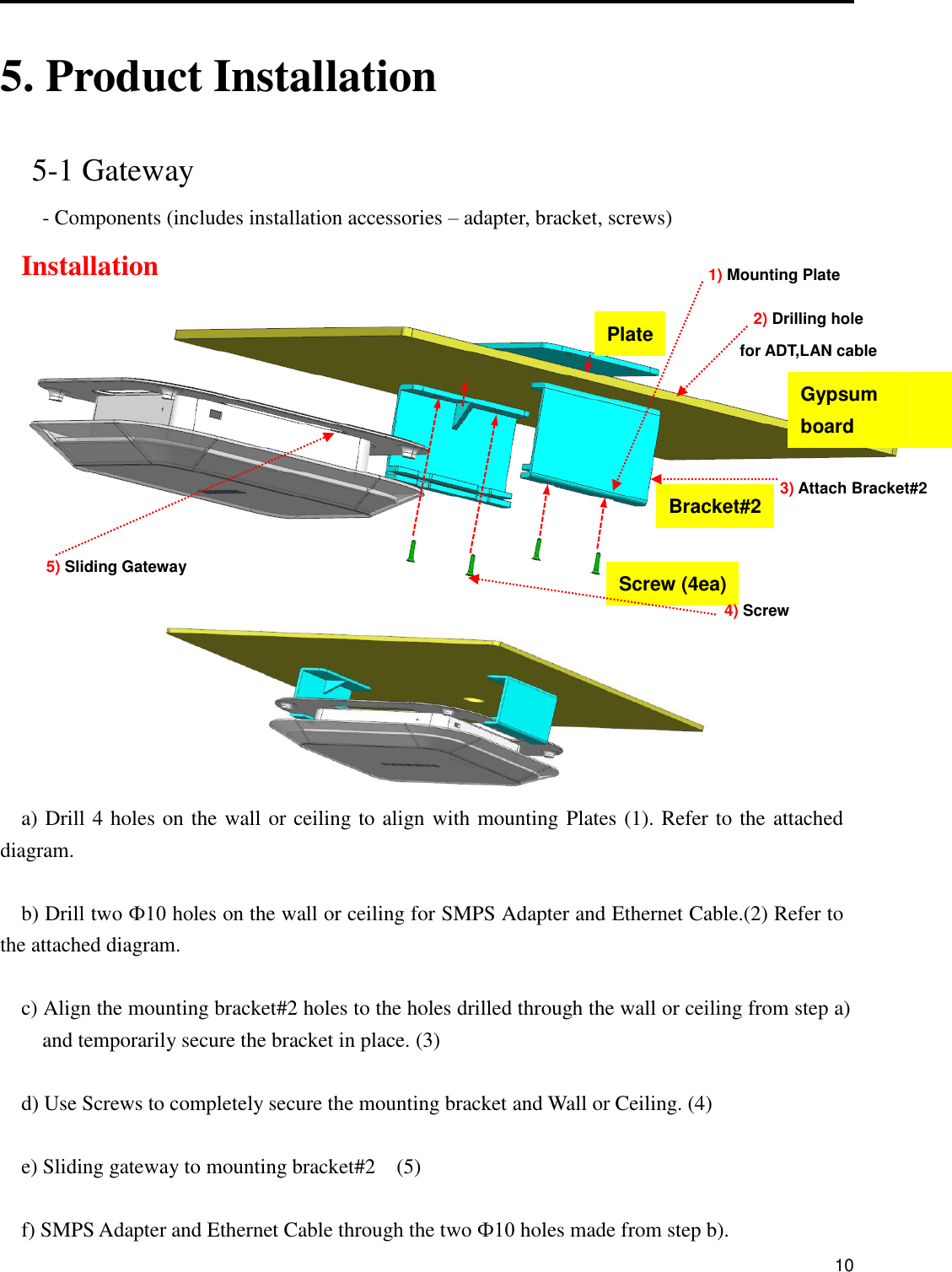      10  5. Product Installation  5-1 Gateway - Components (includes installation accessories – adapter, bracket, screws)   Installation     a) Drill 4 holes on the wall or ceiling to align with mounting Plates (1). Refer to the attached diagram.  b) Drill two Ф10 holes on the wall or ceiling for SMPS Adapter and Ethernet Cable.(2) Refer to the attached diagram.  c) Align the mounting bracket#2 holes to the holes drilled through the wall or ceiling from step a)   and temporarily secure the bracket in place. (3)    d) Use Screws to completely secure the mounting bracket and Wall or Ceiling. (4)      e) Sliding gateway to mounting bracket#2    (5)    f) SMPS Adapter and Ethernet Cable through the two Ф10 holes made from step b). Gypsum   board Plate Screw (4ea) Bracket#2 1) Mounting Plate 2) Drilling hole for ADT,LAN cable 3) Attach Bracket#2 4) Screw 5) Sliding Gateway 