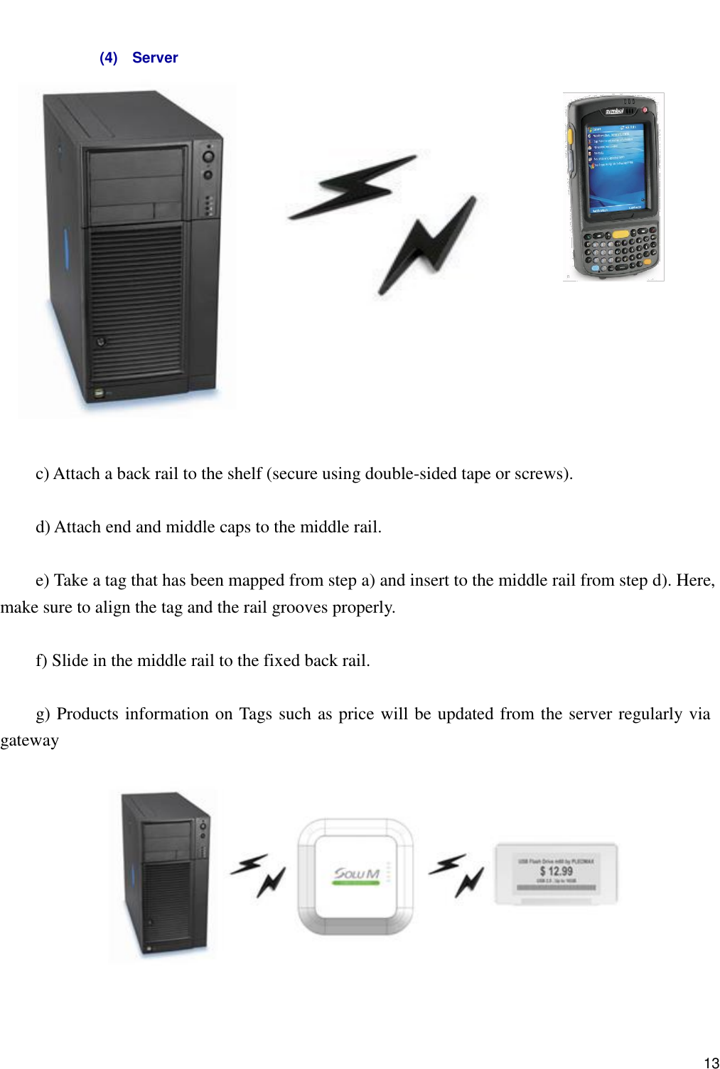      13                                                                               c) Attach a back rail to the shelf (secure using double-sided tape or screws).    d) Attach end and middle caps to the middle rail.    e) Take a tag that has been mapped from step a) and insert to the middle rail from step d). Here, make sure to align the tag and the rail grooves properly.    f) Slide in the middle rail to the fixed back rail.    g) Products information on Tags such as price will be updated from the server regularly via gateway      (4)    Server 