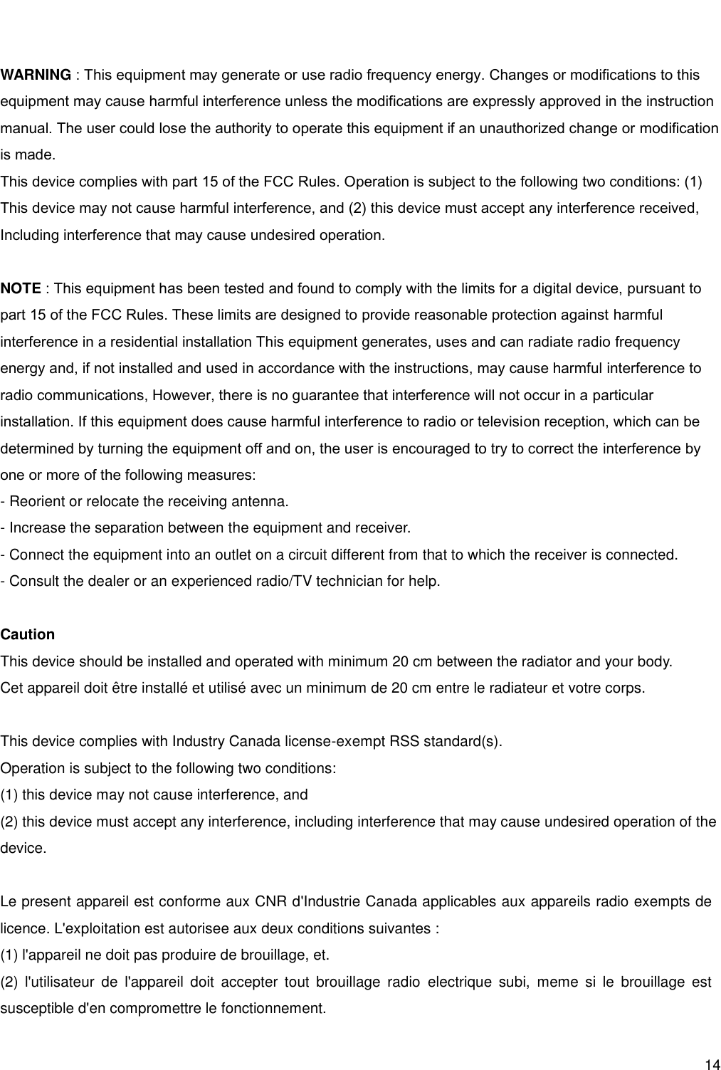      14   WARNING : This equipment may generate or use radio frequency energy. Changes or modifications to this equipment may cause harmful interference unless the modifications are expressly approved in the instruction manual. The user could lose the authority to operate this equipment if an unauthorized change or modification is made. This device complies with part 15 of the FCC Rules. Operation is subject to the following two conditions: (1) This device may not cause harmful interference, and (2) this device must accept any interference received,  Including interference that may cause undesired operation.  NOTE : This equipment has been tested and found to comply with the limits for a digital device, pursuant to part 15 of the FCC Rules. These limits are designed to provide reasonable protection against harmful interference in a residential installation This equipment generates, uses and can radiate radio frequency energy and, if not installed and used in accordance with the instructions, may cause harmful interference to radio communications, However, there is no guarantee that interference will not occur in a particular installation. If this equipment does cause harmful interference to radio or television reception, which can be determined by turning the equipment off and on, the user is encouraged to try to correct the interference by one or more of the following measures: - Reorient or relocate the receiving antenna. - Increase the separation between the equipment and receiver. - Connect the equipment into an outlet on a circuit different from that to which the receiver is connected. - Consult the dealer or an experienced radio/TV technician for help.  Caution This device should be installed and operated with minimum 20 cm between the radiator and your body. Cet appareil doit être installé et utilisé avec un minimum de 20 cm entre le radiateur et votre corps.   This device complies with Industry Canada license-exempt RSS standard(s). Operation is subject to the following two conditions: (1) this device may not cause interference, and (2) this device must accept any interference, including interference that may cause undesired operation of the device.  Le present appareil est conforme aux CNR d&apos;Industrie Canada applicables aux appareils radio exempts de licence. L&apos;exploitation est autorisee aux deux conditions suivantes : (1) l&apos;appareil ne doit pas produire de brouillage, et. (2)  l&apos;utilisateur  de  l&apos;appareil  doit  accepter  tout  brouillage  radio  electrique  subi,  meme  si  le  brouillage  est susceptible d&apos;en compromettre le fonctionnement.  