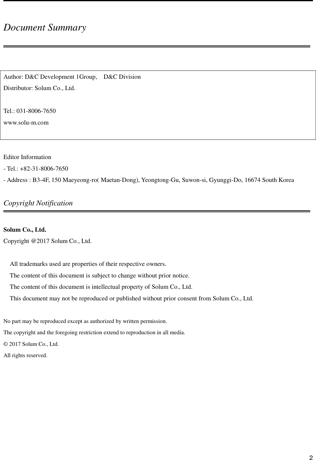      2  Document Summary  Author: D&amp;C Development 1Group,  D&amp;C Division Distributor: Solum Co., Ltd.  Tel.: 031-8006-7650 www.solu-m.com   Editor Information - Tel.: +82-31-8006-7650 - Address : B3-4F, 150 Maeyeong-ro( Maetan-Dong), Yeongtong-Gu, Suwon-si, Gyunggi-Do, 16674 South Korea  Copyright Notification  Solum Co., Ltd. Copyright @2017 Solum Co., Ltd.  All trademarks used are properties of their respective owners. The content of this document is subject to change without prior notice. The content of this document is intellectual property of Solum Co., Ltd. This document may not be reproduced or published without prior consent from Solum Co., Ltd.  No part may be reproduced except as authorized by written permission. The copyright and the foregoing restriction extend to reproduction in all media. ©  2017 Solum Co., Ltd. All rights reserved.    