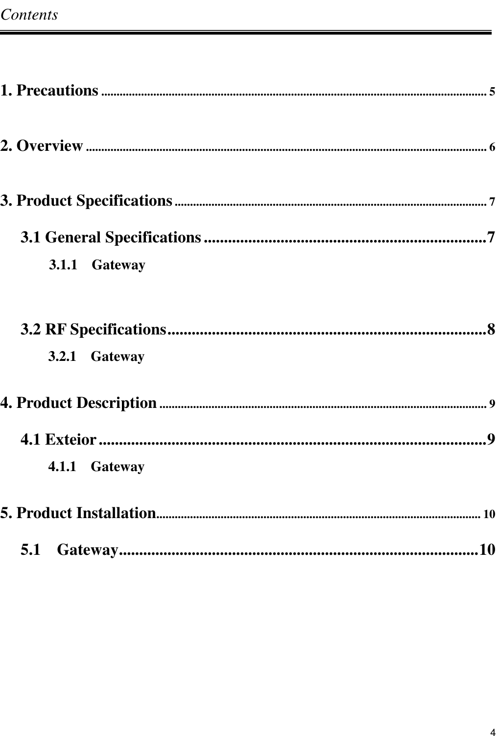      4 Contents  1. Precautions .............................................................................................................................. 5  2. Overview ................................................................................................................................... 6  3. Product Specifications ...................................................................................................... 7 3.1 General Specifications ...................................................................... 7               3.1.1    Gateway  3.2 RF Specifications ............................................................................... 8 3.2.1    Gateway  4. Product Description ........................................................................................................... 9 4.1 Exteior ................................................................................................ 9 4.1.1    Gateway  5. Product Installation.......................................................................................................... 10 5.1    Gateway ......................................................................................... 10        