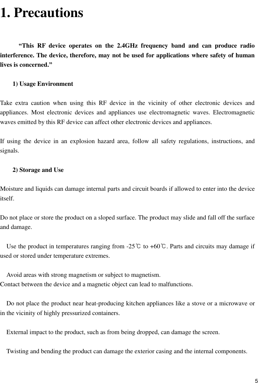      5 1. Precautions   “This  RF  device  operates  on  the  2.4GHz  frequency  band  and  can  produce  radio interference. The device, therefore, may not be used for applications where safety of human lives is concerned.”  1) Usage Environment  Take  extra  caution  when  using  this  RF  device  in  the  vicinity  of  other  electronic  devices  and appliances.  Most  electronic  devices  and  appliances  use  electromagnetic  waves.  Electromagnetic waves emitted by this RF device can affect other electronic devices and appliances.  If  using  the  device  in  an  explosion  hazard  area,  follow  all  safety  regulations,  instructions,  and signals.  2) Storage and Use  Moisture and liquids can damage internal parts and circuit boards if allowed to enter into the device itself.  Do not place or store the product on a sloped surface. The product may slide and fall off the surface and damage.  Use the product in temperatures ranging from -25℃ to +60℃. Parts and circuits may damage if used or stored under temperature extremes.  Avoid areas with strong magnetism or subject to magnetism. Contact between the device and a magnetic object can lead to malfunctions.  Do not place the product near heat-producing kitchen appliances like a stove or a microwave or in the vicinity of highly pressurized containers.  External impact to the product, such as from being dropped, can damage the screen.  Twisting and bending the product can damage the exterior casing and the internal components.  