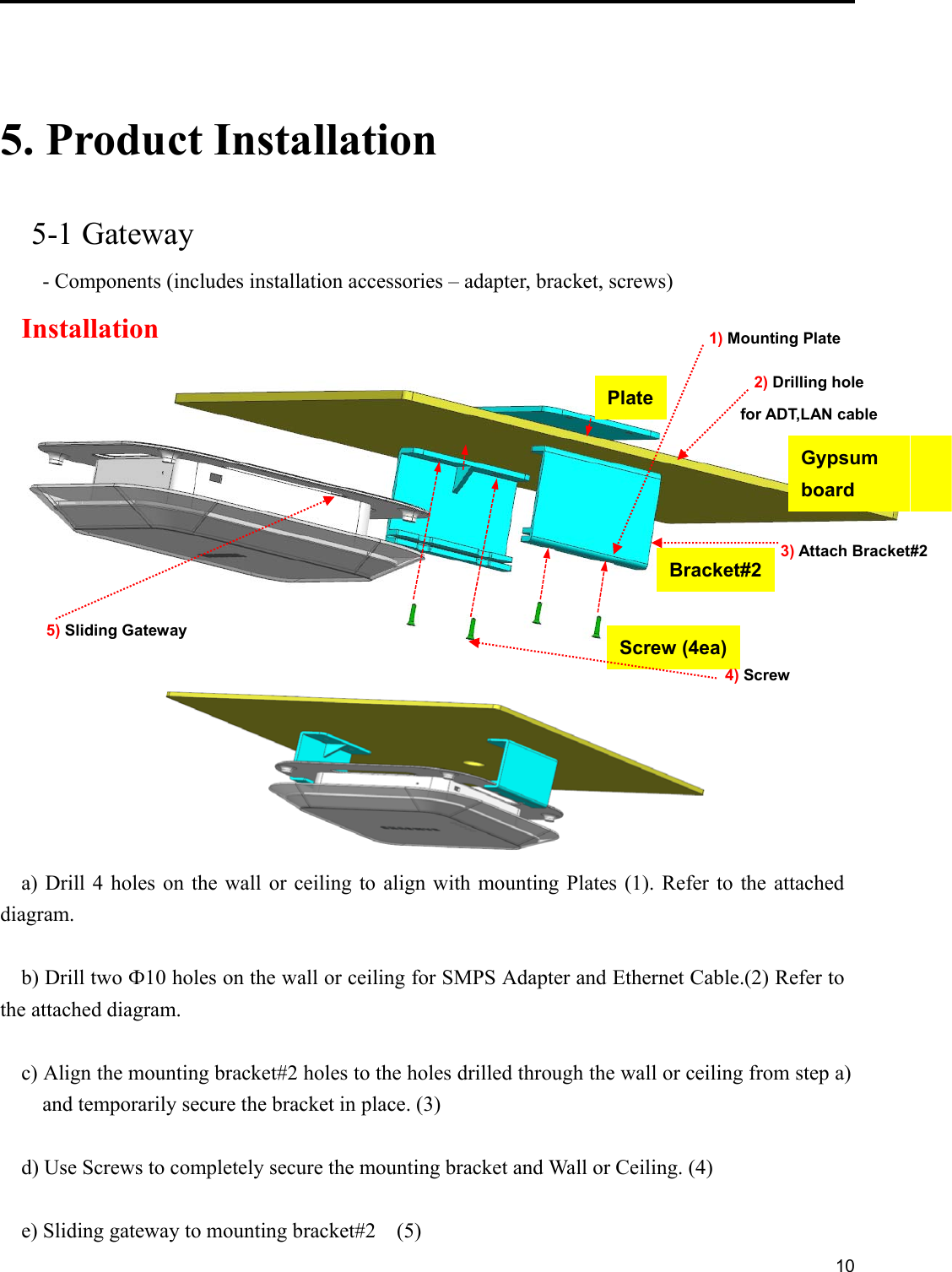     10    5. Product Installation  5-1 Gateway - Components (includes installation accessories – adapter, bracket, screws)   Installation    a) Drill 4  holes  on  the  wall  or ceiling  to  align  with  mounting Plates (1). Refer to the attached diagram.  b) Drill two Ф10 holes on the wall or ceiling for SMPS Adapter and Ethernet Cable.(2) Refer to the attached diagram.  c) Align the mounting bracket#2 holes to the holes drilled through the wall or ceiling from step a)   and temporarily secure the bracket in place. (3)    d) Use Screws to completely secure the mounting bracket and Wall or Ceiling. (4)        e) Sliding gateway to mounting bracket#2    (5)   Gypsum   board Plate Screw (4ea) Bracket#2 1) Mounting Plate 2) Drilling hole for ADT,LAN cable 3) Attach Bracket#2 4) Screw 5) Sliding Gateway 