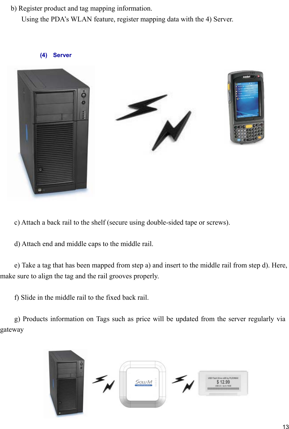     13 b) Register product and tag mapping information.     Using the PDA’s WLAN feature, register mapping data with the 4) Server.                                                                               c) Attach a back rail to the shelf (secure using double-sided tape or screws).      d) Attach end and middle caps to the middle rail.      e) Take a tag that has been mapped from step a) and insert to the middle rail from step d). Here, make sure to align the tag and the rail grooves properly.      f) Slide in the middle rail to the fixed back rail.      g) Products information on Tags such as price will be updated from the server regularly via gateway   (4)    Server 