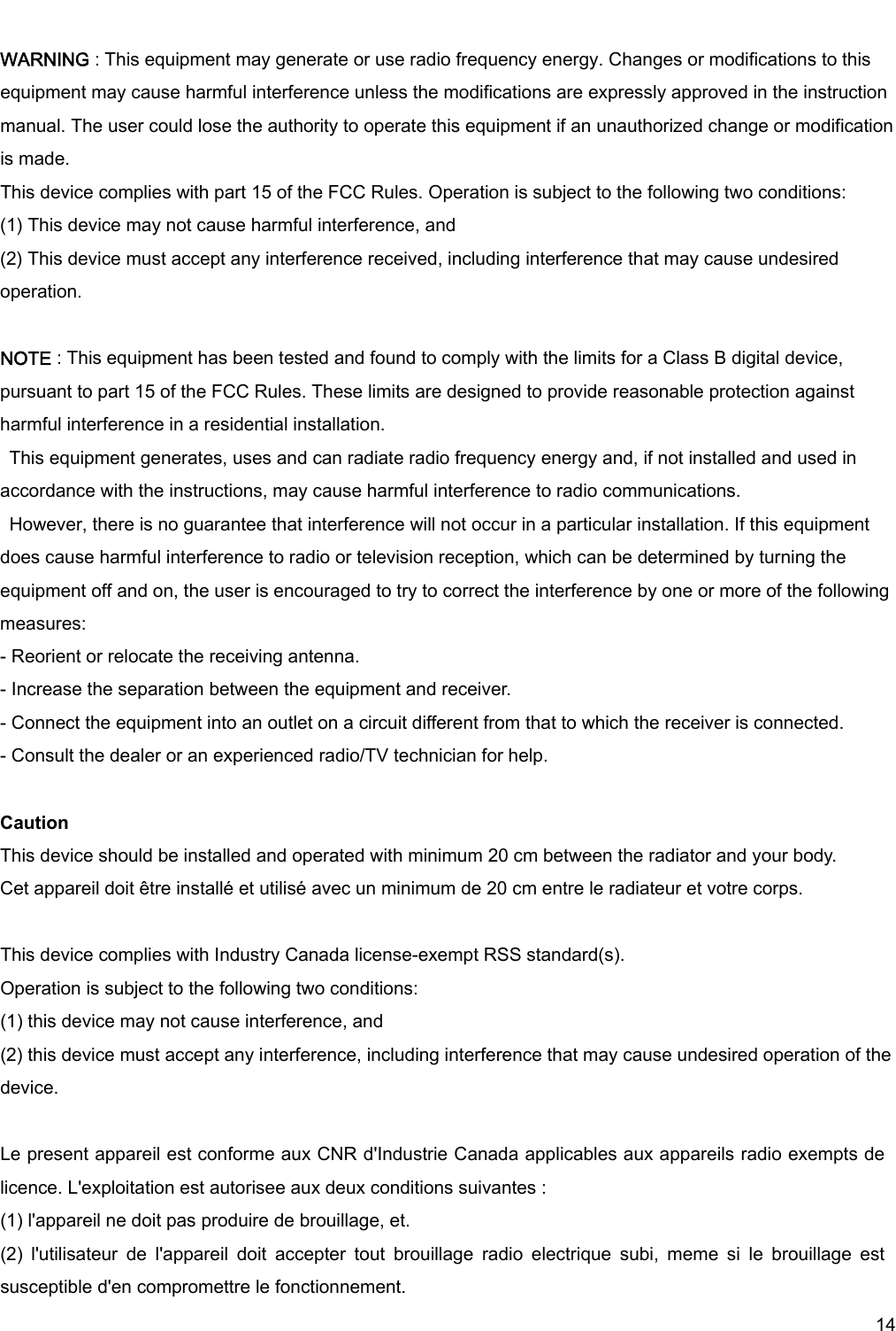     14  WARNING : This equipment may generate or use radio frequency energy. Changes or modifications to this equipment may cause harmful interference unless the modifications are expressly approved in the instruction manual. The user could lose the authority to operate this equipment if an unauthorized change or modification is made. This device complies with part 15 of the FCC Rules. Operation is subject to the following two conditions: (1) This device may not cause harmful interference, and   (2) This device must accept any interference received, including interference that may cause undesired operation.  NOTE : This equipment has been tested and found to comply with the limits for a Class B digital device, pursuant to part 15 of the FCC Rules. These limits are designed to provide reasonable protection against harmful interference in a residential installation.   This equipment generates, uses and can radiate radio frequency energy and, if not installed and used in accordance with the instructions, may cause harmful interference to radio communications.   However, there is no guarantee that interference will not occur in a particular installation. If this equipment does cause harmful interference to radio or television reception, which can be determined by turning the equipment off and on, the user is encouraged to try to correct the interference by one or more of the following measures: - Reorient or relocate the receiving antenna. - Increase the separation between the equipment and receiver. - Connect the equipment into an outlet on a circuit different from that to which the receiver is connected. - Consult the dealer or an experienced radio/TV technician for help.  Caution This device should be installed and operated with minimum 20 cm between the radiator and your body. Cet appareil doit être installé et utilisé avec un minimum de 20 cm entre le radiateur et votre corps.   This device complies with Industry Canada license-exempt RSS standard(s). Operation is subject to the following two conditions: (1) this device may not cause interference, and (2) this device must accept any interference, including interference that may cause undesired operation of the device.  Le present appareil est conforme aux CNR d&apos;Industrie Canada applicables aux appareils radio exempts de licence. L&apos;exploitation est autorisee aux deux conditions suivantes : (1) l&apos;appareil ne doit pas produire de brouillage, et. (2)  l&apos;utilisateur  de  l&apos;appareil  doit  accepter  tout  brouillage  radio  electrique  subi,  meme  si  le  brouillage  est susceptible d&apos;en compromettre le fonctionnement. 