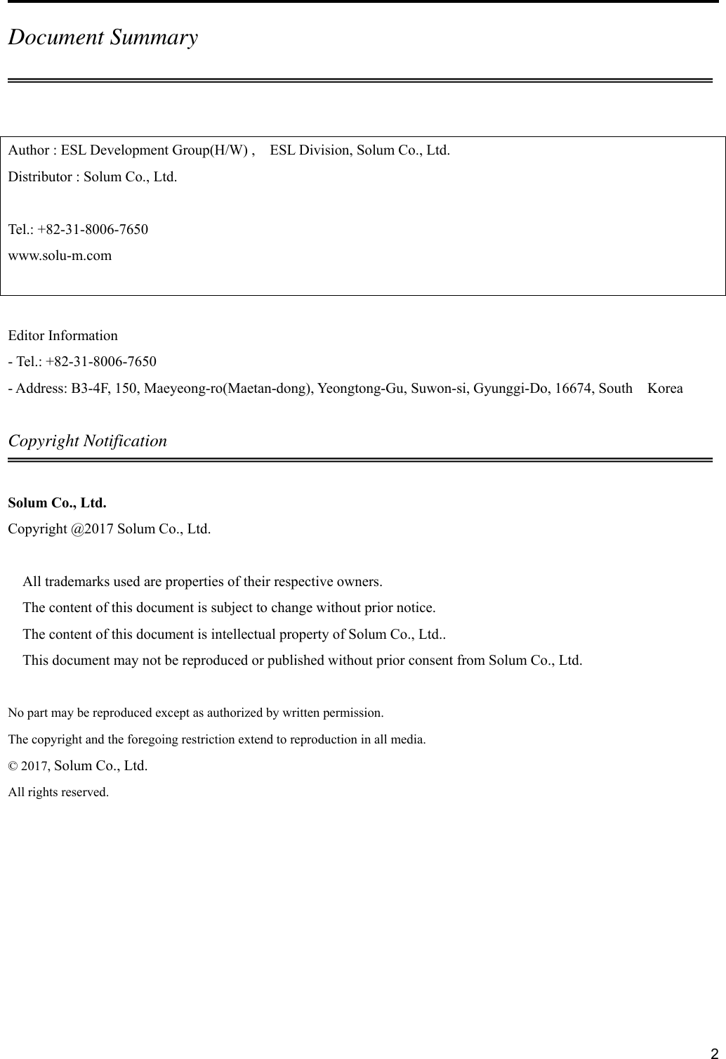     2Document Summary  Author : ESL Development Group(H/W) ,    ESL Division, Solum Co., Ltd. Distributor : Solum Co., Ltd.  Tel.: +82-31-8006-7650 www.solu-m.com   Editor Information - Tel.: +82-31-8006-7650 - Address: B3-4F, 150, Maeyeong-ro(Maetan-dong), Yeongtong-Gu, Suwon-si, Gyunggi-Do, 16674, South    Korea  Copyright Notification  Solum Co., Ltd. Copyright @2017 Solum Co., Ltd.  All trademarks used are properties of their respective owners. The content of this document is subject to change without prior notice. The content of this document is intellectual property of Solum Co., Ltd.. This document may not be reproduced or published without prior consent from Solum Co., Ltd.  No part may be reproduced except as authorized by written permission. The copyright and the foregoing restriction extend to reproduction in all media. © 2017, Solum Co., Ltd. All rights reserved.    