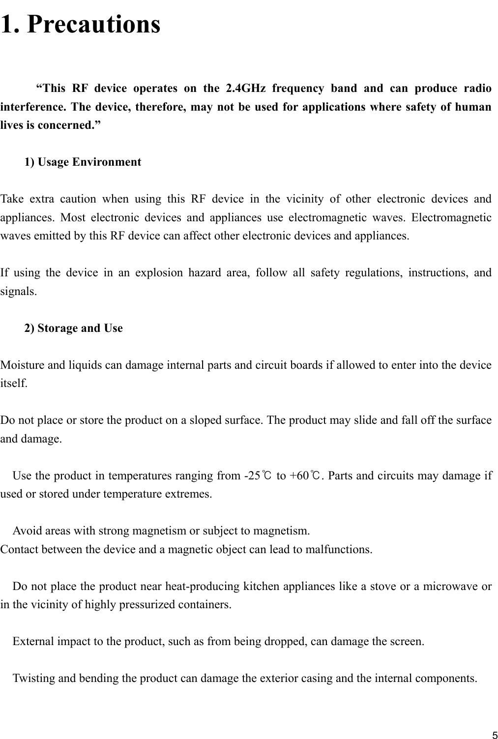     51. Precautions   “This  RF  device  operates  on  the  2.4GHz  frequency  band  and  can  produce  radio interference. The device, therefore, may not be used for applications where safety of human lives is concerned.”  1) Usage Environment  Take  extra  caution  when  using  this  RF  device  in  the  vicinity  of  other  electronic  devices  and appliances.  Most  electronic  devices  and  appliances  use  electromagnetic  waves.  Electromagnetic waves emitted by this RF device can affect other electronic devices and appliances.  If  using  the  device  in  an  explosion  hazard  area,  follow  all  safety  regulations,  instructions,  and signals.  2) Storage and Use  Moisture and liquids can damage internal parts and circuit boards if allowed to enter into the device itself.  Do not place or store the product on a sloped surface. The product may slide and fall off the surface and damage.  Use the product in temperatures ranging from -25℃ to +60℃. Parts and circuits may damage if used or stored under temperature extremes.  Avoid areas with strong magnetism or subject to magnetism. Contact between the device and a magnetic object can lead to malfunctions.  Do not place the product near heat-producing kitchen appliances like a stove or a microwave or in the vicinity of highly pressurized containers.  External impact to the product, such as from being dropped, can damage the screen.  Twisting and bending the product can damage the exterior casing and the internal components.  