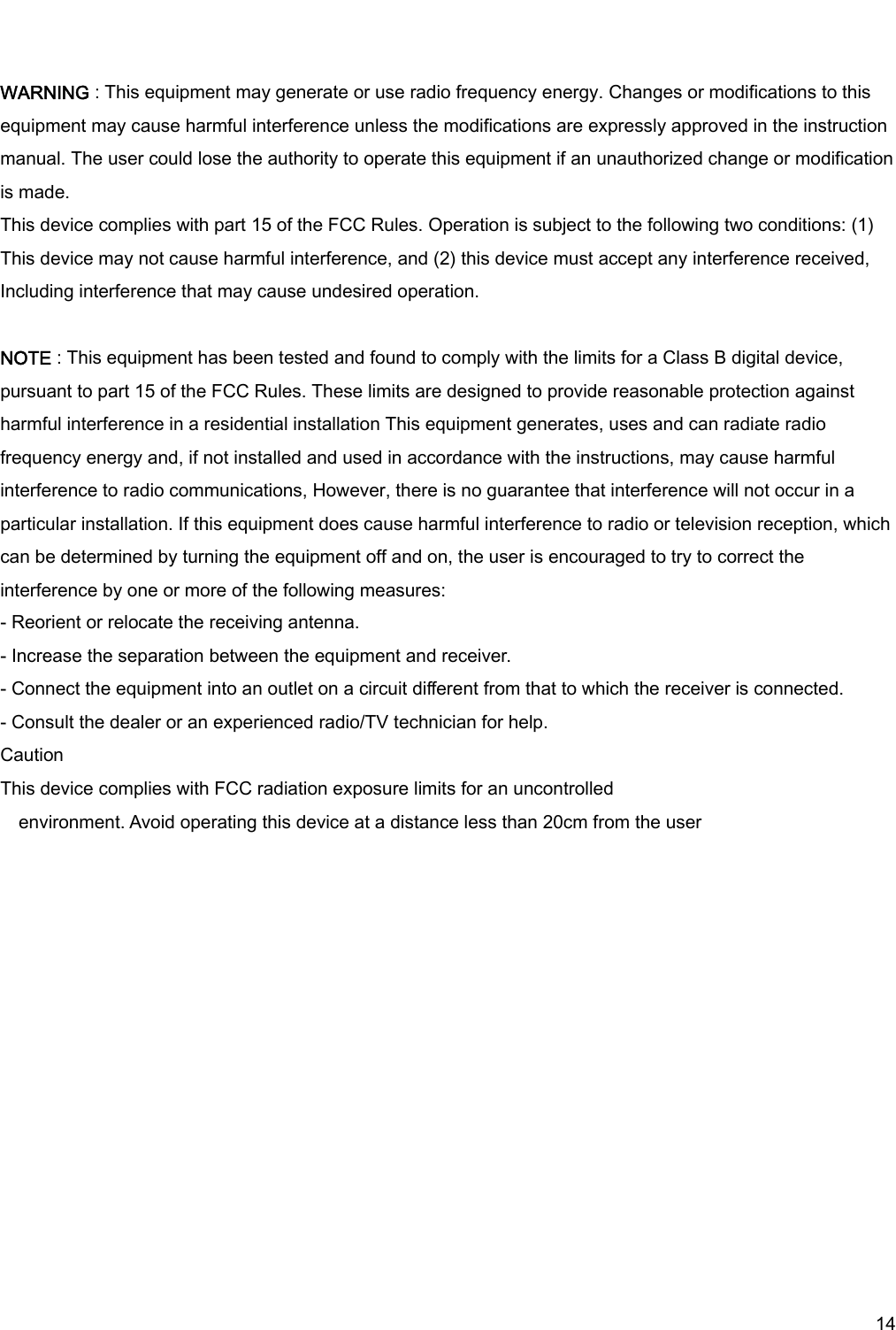     14  WARNING : This equipment may generate or use radio frequency energy. Changes or modifications to this equipment may cause harmful interference unless the modifications are expressly approved in the instruction manual. The user could lose the authority to operate this equipment if an unauthorized change or modification is made. This device complies with part 15 of the FCC Rules. Operation is subject to the following two conditions: (1) This device may not cause harmful interference, and (2) this device must accept any interference received,   Including interference that may cause undesired operation.  NOTE : This equipment has been tested and found to comply with the limits for a Class B digital device, pursuant to part 15 of the FCC Rules. These limits are designed to provide reasonable protection against harmful interference in a residential installation This equipment generates, uses and can radiate radio frequency energy and, if not installed and used in accordance with the instructions, may cause harmful interference to radio communications, However, there is no guarantee that interference will not occur in a particular installation. If this equipment does cause harmful interference to radio or television reception, which can be determined by turning the equipment off and on, the user is encouraged to try to correct the interference by one or more of the following measures: - Reorient or relocate the receiving antenna. - Increase the separation between the equipment and receiver. - Connect the equipment into an outlet on a circuit different from that to which the receiver is connected. - Consult the dealer or an experienced radio/TV technician for help. Caution This device complies with FCC radiation exposure limits for an uncontrolled environment. Avoid operating this device at a distance less than 20cm from the user  