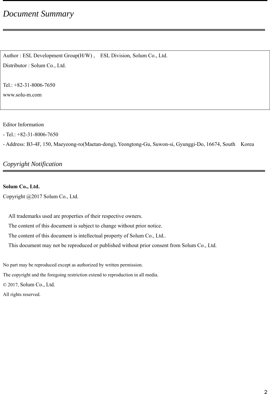     2Document Summary  Author : ESL Development Group(H/W) ,    ESL Division, Solum Co., Ltd. Distributor : Solum Co., Ltd.  Tel.: +82-31-8006-7650 www.solu-m.com   Editor Information - Tel.: +82-31-8006-7650 - Address: B3-4F, 150, Maeyeong-ro(Maetan-dong), Yeongtong-Gu, Suwon-si, Gyunggi-Do, 16674, South    Korea  Copyright Notification  Solum Co., Ltd. Copyright @2017 Solum Co., Ltd.  All trademarks used are properties of their respective owners. The content of this document is subject to change without prior notice. The content of this document is intellectual property of Solum Co., Ltd.. This document may not be reproduced or published without prior consent from Solum Co., Ltd.  No part may be reproduced except as authorized by written permission. The copyright and the foregoing restriction extend to reproduction in all media. © 2017, Solum Co., Ltd. All rights reserved.    