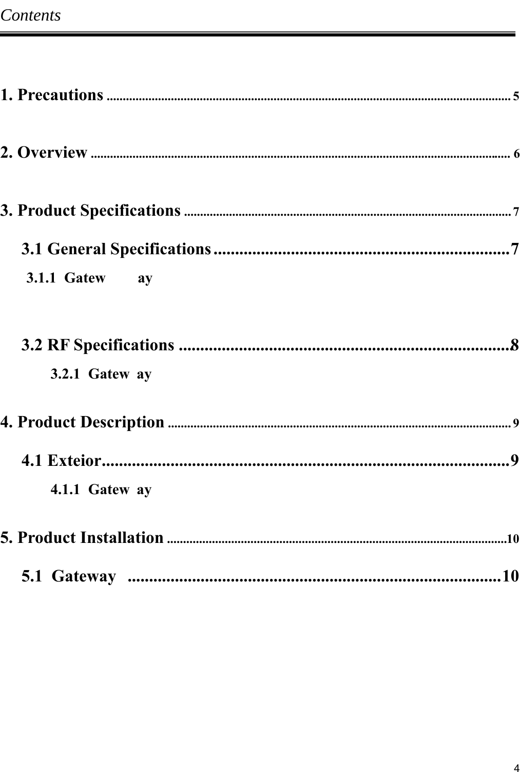     4Contents  1. Precautions .............................................................................................................................. 5  2. Overview ................................................................................................................................... 6  3. Product Specifications ...................................................................................................... 7 3.1 General Specifications ..................................................................... 7        3.1.1  Gatew ay  3.2 RF Specifications  .............................................................................. 8  3.2.1  Gatew ay  4. Product Description ........................................................................................................... 9 4.1 Exteior ............................................................................................... 9 4.1.1  Gatew ay  5. Product Installation  .......................................................................................................... 10 5.1  Gateway  ....................................................................................... 10        