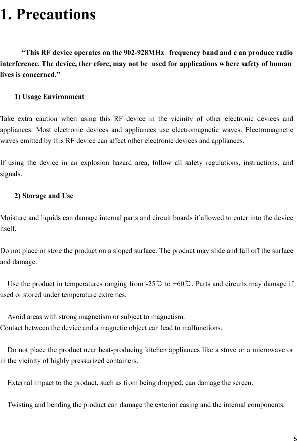     51. Precautions   “This RF device operates on the 902-928MHz  frequency band and c an produce radio interference. The device, ther efore, may not be  used for applications w here safety of human lives is concerned.”  1) Usage Environment  Take extra caution when using this RF device in the vicinity of other electronic devices and appliances. Most electronic devices and appliances use electromagnetic waves. Electromagnetic waves emitted by this RF device can affect other electronic devices and appliances.  If using the device in an explosion hazard area, follow all safety regulations, instructions, and signals.  2) Storage and Use  Moisture and liquids can damage internal parts and circuit boards if allowed to enter into the device itself.  Do not place or store the product on a sloped surface. The product may slide and fall off the surface and damage.  Use the product in temperatures ranging from -25℃ to +60℃. Parts and circuits may damage if used or stored under temperature extremes.  Avoid areas with strong magnetism or subject to magnetism. Contact between the device and a magnetic object can lead to malfunctions.  Do not place the product near heat-producing kitchen appliances like a stove or a microwave or in the vicinity of highly pressurized containers.  External impact to the product, such as from being dropped, can damage the screen.  Twisting and bending the product can damage the exterior casing and the internal components.  