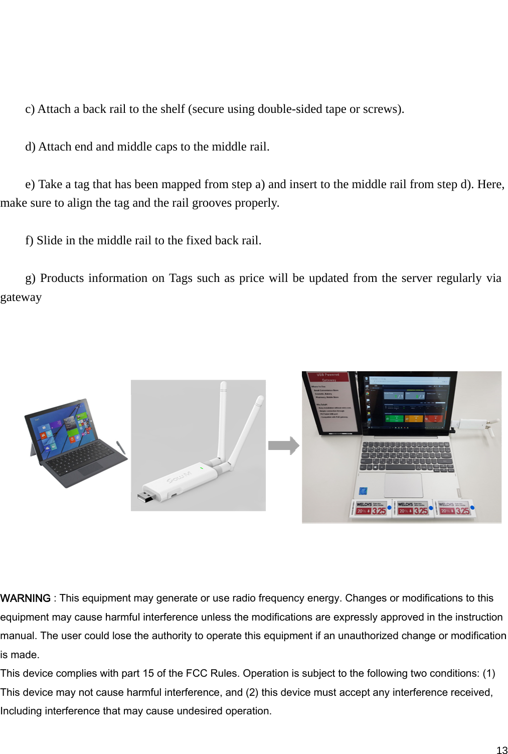         c) Atta   d) Atta   e) Takmake sure t   f) Slid   g) Progateway   WARNING :equipment mmanual. Theis made. This device This device Including int ach a back rach end andke a tag that to align the de in the midoducts infor This equipmmay cause hae user could complies witmay not cauerference tharail to the shd middle caphas been mtag and theddle rail to trmation on ment may gearmful interfelose the authth part 15 of se harmful inat may causehelf (secure ps to the mimapped frome rail groovethe fixed baTags such nerate or useerence unleshority to operthe FCC Rulnterference, e undesired using doubiddle rail. m step a) andes properly.ack rail. as price wi    e radio frequss the modificrate this equles. Operatioand (2) this operation.ble-sided tapd insert to thill be updatuency energycations are eipment if an on is subject device must pe or screwshe middle red from they. Changes oexpressly appunauthorizeto the followaccept any s). rail from stee server regor modificatioproved in thed change or wing two condinterference  13ep d). Here, gularly via ons to this e instructionmodificationditions: (1) received,   3n 